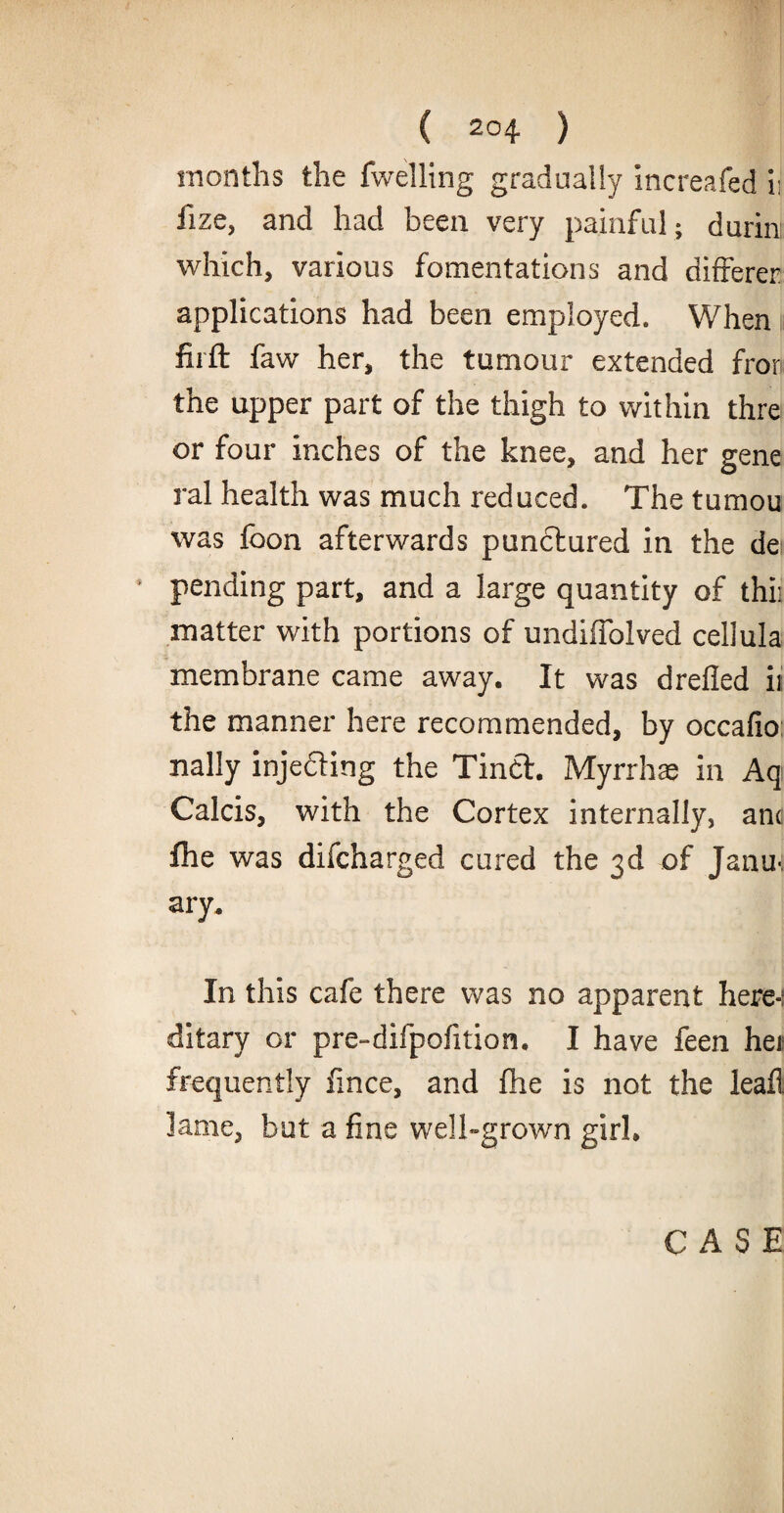 months the fwelling gradually increafed ii fize, and had been very painful; durin: which, various fomentations and differer applications had been employed. When firft faw her, the tumour extended fron the upper part of the thigh to within thre or four inches of the knee, and her gene ral health was much reduced. The tumou was foon afterwards punctured in the dei pending part, and a large quantity of thii matter with portions of undiffolved cellula membrane came away. It was drefled it the manner here recommended, by occafio nally injedting the Tindt. Myrrhae in Aq Calcis, with the Cortex internally, and ihe was difcharged cured the 3d of Jana, ary. In this cafe there was no apparent here-; ditary or pre-difpofition. I have feen het frequently fince, and fhe is not the leafl lame, but a fine well-grown girl* CASE