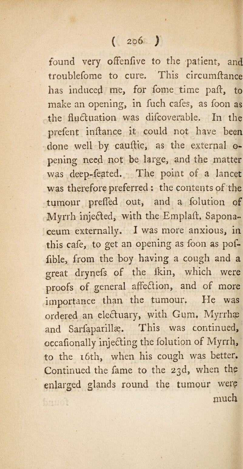{ 2QD ) found very offenfive to the patient, and troublefome to cure. This circumftance has induced me, for feme time paft, to make an opening, in fuch cafes, as foon as the fluctuation was difcoverable. In the prefent inftance it could not have been done well by cauftic, as the external o- pening need not be large, and the matter was deep-feated. The point of a lancet was therefore preferred : the contents of the tumour preffed out, and a folution of Myrrh injected, with the Emplafh Sapona- ceum externally. I was more anxious, in this cafe, to get an opening as foon as pof- fible, from the boy having a cough and a great drynefs of the ikin, which were proofs of general affeftion, and of more importance than the tumour. He was ordered an eleftuary, with Gum. Myrrhae and Sarfaparillse. This was continued, occafionally injecting the folution of Myrrh, to the 16th, when his cough was better. Continued the fame to the 23d, when the enlarged glands round the tumour were much
