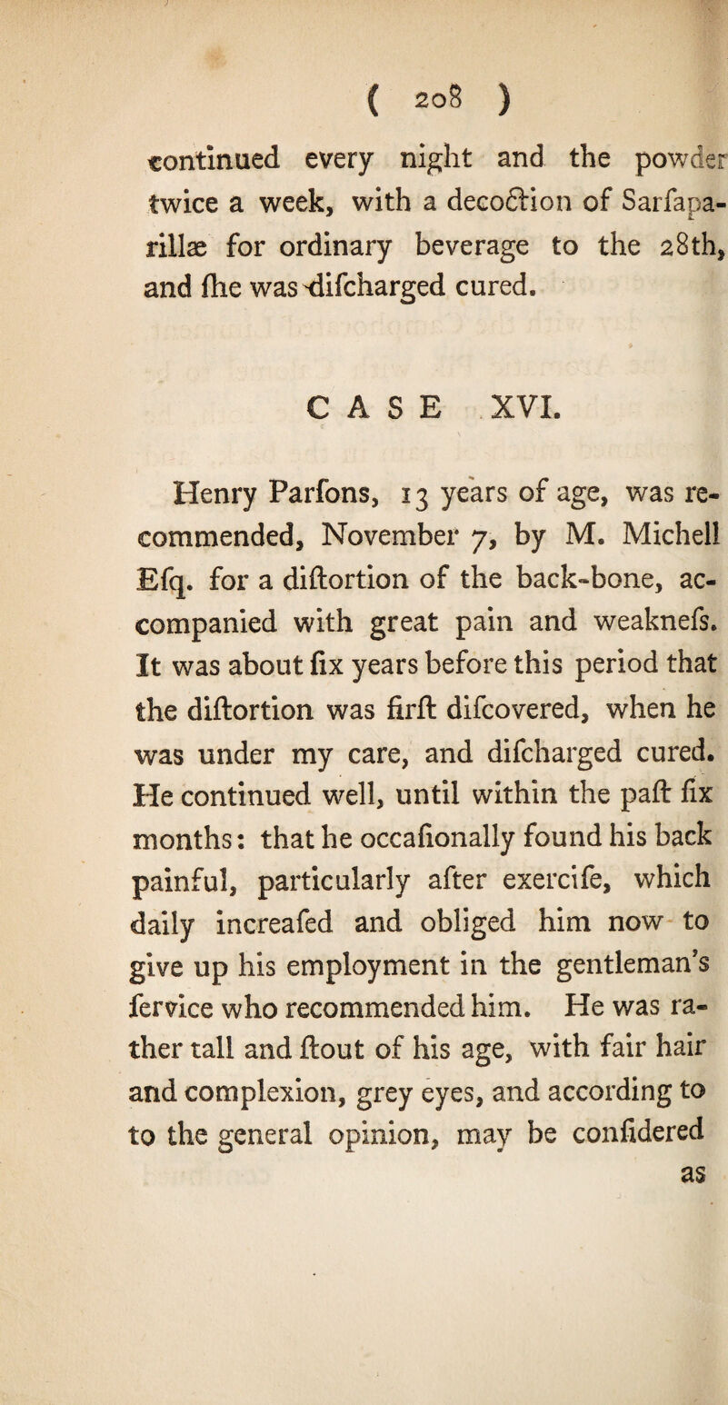 ( 20§ ) continued every night and the powder twice a week, with a decodlion of Sarfapa- rillae for ordinary beverage to the 28 th, and fhe was <iifcharged cured. CASE XVI. Henry Parfons, 13 years of age, was re¬ commended, November 7, by M. Michel! Efq. for a diftortion of the back-bone, ac¬ companied with great pain and weaknefs. It was about fix years before this period that the diftortion was firft difcovered, when he was under my care, and difcharged cured. He continued well, until within the paft fix months: that he occafionally found his back painful, particularly after exercife, which daily increafed and obliged him now to give up his employment in the gentleman's fervice who recommended him. He was ra¬ ther tall and ftout of his age, with fair hair and complexion, grey eyes, and according to to the general opinion, may be confidered as