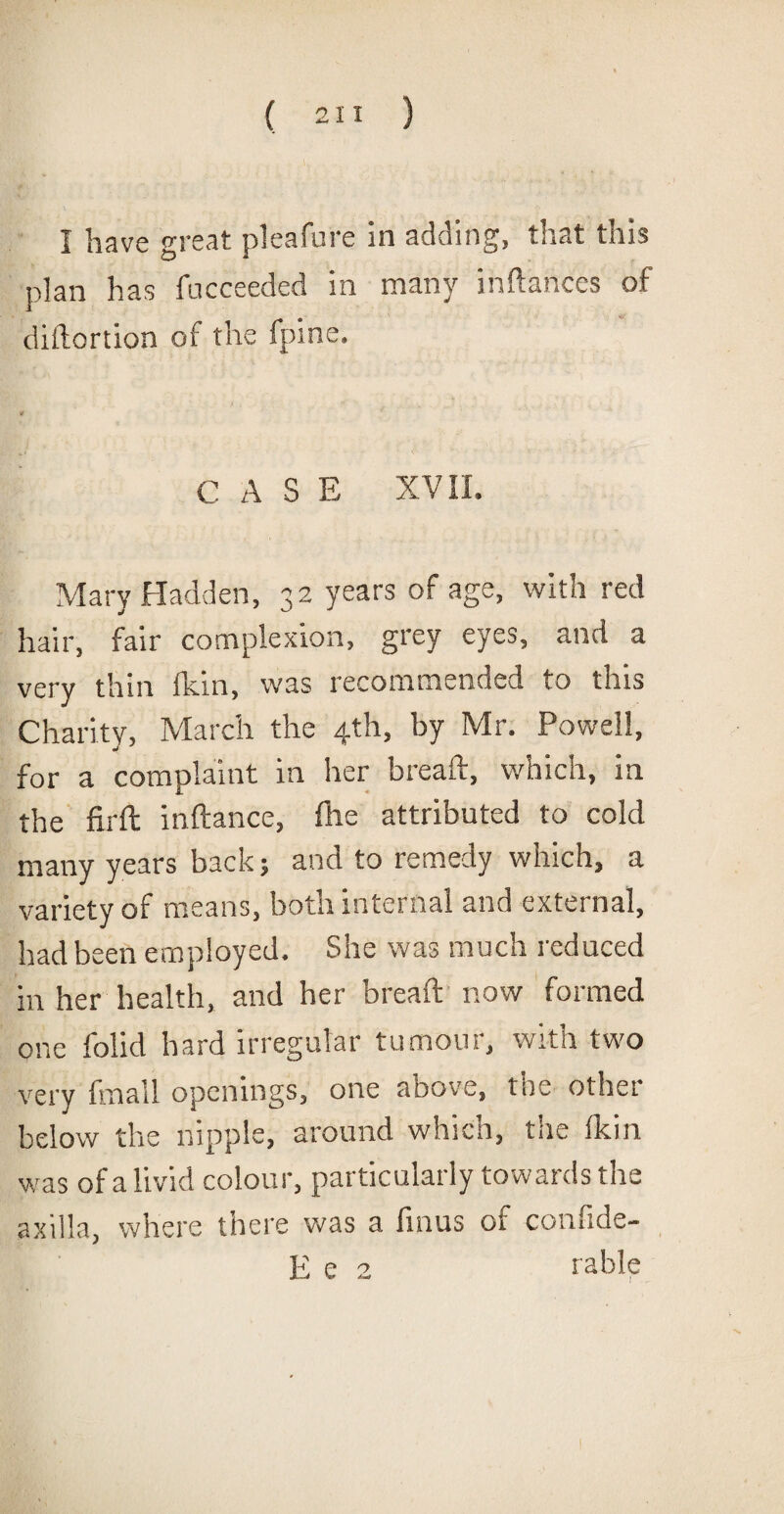 I have great pleafure in adding, that this plan has fucceeded in many inftahces of diftortion of the fpine. C A S E XVII. Mary Hadden, 32 years of age, with red hair, fair complexion, grey eyes, and a very thin fkin, was recommended to this Charity, March the 4th, by Mr. Powell, for a complaint in her breaft, which, in the firft inftance, (he attributed to cold many years back; and to remedy which, a variety of means, both internal and external, had been employed. She was much reduced in her health, and her breaft now formed one folid hard irregular tumour, with two very fmail openings, one above, tnc other below the nipple, around which, the Ik in was of a livid colour, particularly towards the axilla, where there was a finus of confide- E e 2 table