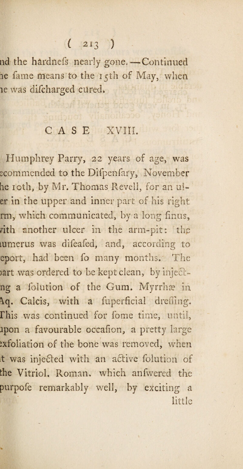 nd the h&rdnefs nearly gone,—Continued le fame means to the 15th of May, when le was difcharged cured. CASE XVIII. Humphrey Parry, 22 years of age, was scorn mended to the Difpenfary, November he 10th, by Mr. Thomas Re veil, for an sli¬ er in the upper and inner part of his right rm, which communicated, by a long firms, nth another ulcer in the arm-pit: the lumerus was difeafed, and, according to eport, had been fo many months. The >art was ordered to be kept clean, by inject- ng a folution of the Gum. Myrrhse in \q. Calcis, with a fuperficial dreffing. Fhis was continued for fome time, until, jpon a favourable occafion, a pretty large exfoliation of the bone was removed, when .t was injected with an aftive folution of the Vitriol. Roman, which anfwered the purpofe remarkably well, by exciting a little