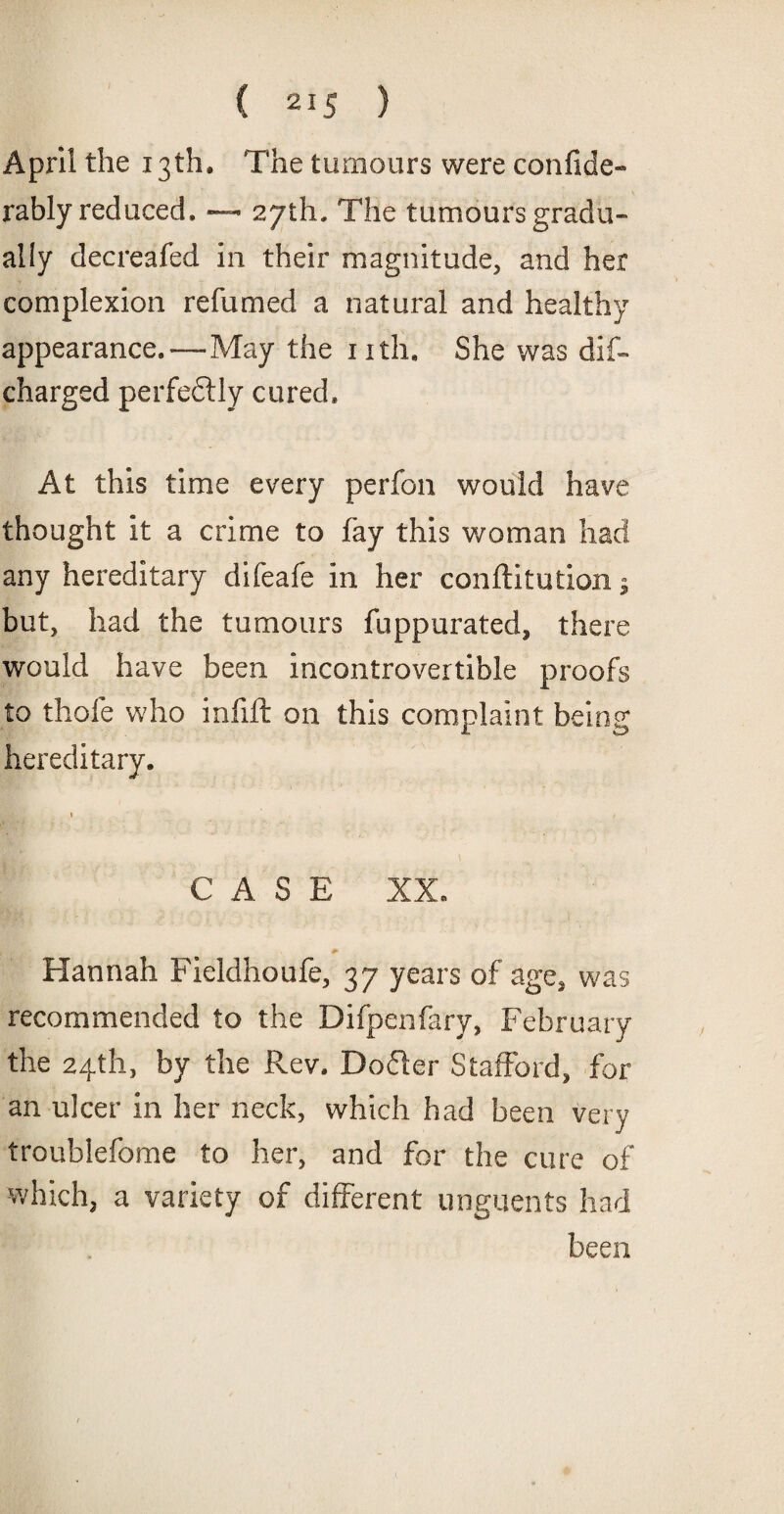 April the 13th, The tumours were confide- rably reduced. — 27th. The tumours gradu¬ ally decreafed in their magnitude, and her complexion refumed a natural and healthy appearance.-—May the nth. She was dis¬ charged perfectly cured. At this time every perfon would have thought it a crime to fay this woman had any hereditary difeafe in her confutation; but, had the tumours fuppurated, there would have been incontrovertible proofs to thofe who infill on this complaint being hereditary. CASE XX. Hannah Fieldhoufe, 37 years of age, was recommended to the Difpenfary, February the 24th, by the Rev. Dodler Stafford, for an ulcer in her neck, which had been very troublefome to her, and for the cure of which, a variety of different unguents had been