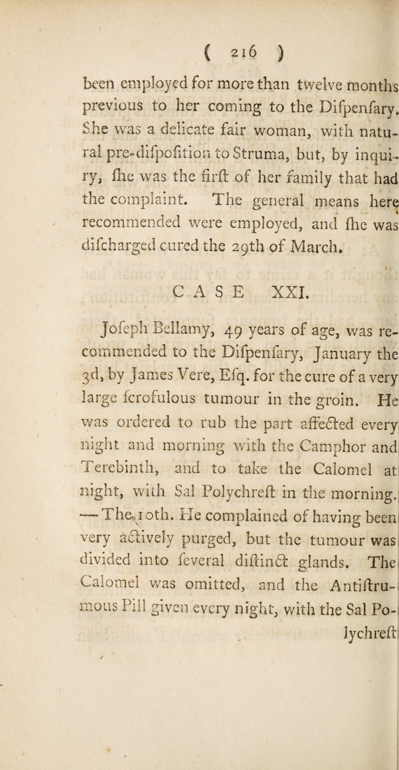 been employed for more than twelve months previous to her coming to the Difpenfary. She was a delicate fair woman, with natu¬ ral pre-difpofition to Struma, but, by inqui¬ ry, file was the fir ft of her family that had the complaint. The general means here 4 recommended were employed, and (he was difcharged cured the 29th of March. It CASE XXI. Jofeph Bellamy, 49 years of age, was re¬ commended to the Difpenfary, January the 3d, by James Vere, Efq. for the cure of a very large Scrofulous tumour in the groin. He was ordered to rub the part affefted every night and morning with the Camphor and Terebinth, and to take the Calomel at night, with Sal Polychreft in the morning. — 1 he. i oth. He complained of having been: very actively purged, but the tumour was divided into Several diftimSt glands. The Calomel was omitted, and the Antiftru-i mous Pill given every night, with the Sal P0-1 lychreftl ✓