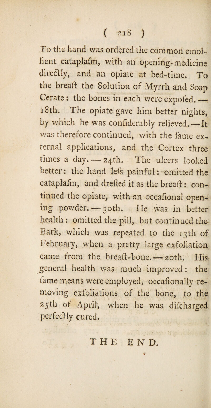 To the hand was ordered the common emol¬ lient cataplafm, with an opening-medicine dire&ly, and an opiate at bed-time. To the bread: the Solution of Myrrh and Soap Cerate: the bones in each were expofed._ 18th. The opiate gave him better nights, by which he was considerably relieved.—It was therefore continued, with the fame ex¬ ternal applications, and the Cortex three times a day. — 24th. The ulcers looked better: the hand lefs painful: omitted the cataplafm, and drelled it as the bread: con¬ tinued the opiate, with an occafional open¬ ing powder.—-30th. He was in better health: omitted the pill, but continued the Bark, which was repeated to the 13th of February, when a pretty large exfoliation came from the bread-bone. — 20th. His general health was much improved: the lame means were employed, occafionally re¬ moving exfoliations of the bone, to the 25th of April, when he was difcharged perfectly cured. THE END. %