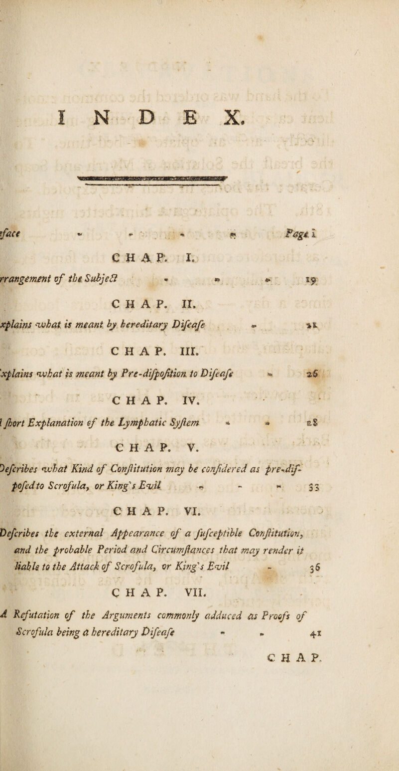 INDEX. CHAP. I. rrangement of the Subjedl « » » sjj> CHAP. II, xplains *what, is meant by hereditary Difeafe *> a,& CHAP. IIL 'xplains nvhat is meant by Pre-difpoftion to Difeafe «. 2,5 CHAP, IV, l jhort Explanation ef the Lymphatic Syfem » * CHAP, V, Oefcribes nvhat Kind of Confitution may be confidered as pre^dif pofedto Scrofula, or King's E<vtl -- - - 33; CHAP, VI. Defcribes the external Appearance of a Jiifceptible Confitution} and the probable Period and Circumfances that may render ip liable to the Attack of Scrofula, or King's Evil - 36 CHAP. VIL A Refutation of the Arguments commonly adduced as Proofs of Scrofula being a hereditary Difeafe - 42 C H A P,