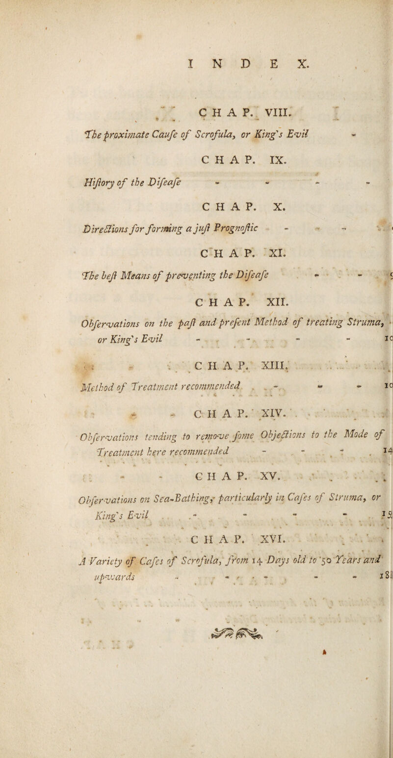 CHAP. VIII. . * The proximate Caufe of Scrofula, or King's Evil CHAP. IX. Hiftory of the Difeafe - - ~ - CHAP. X. Dire Elions for forming a juft Prognoftic CHAP. XL The heft Means of preventing the Difeafe - CHAP. XII. Ohfervations on the paft and prefent Method of treating Struma, or King's Evil - - - - i c ■ : ■: CHAP. XIII. Method of Treatment recommended - - - lc H t * S- — - «• * - CHAP. 'XIV. . ■ • . ;! Ohfervations tending to remove fame Objections to the Mode of Treatment here recommended - - I- C II A P. XV. / . - Ohfervations on Sea-Bathing,- particularly in Cafes of Struma, or King's Evil . - - “  13 • • <*. ■ * * * w I C H A P. XVI. A Variety of Cafes of Scrofula, from 14 Days old to '50 Years and upvcards - - .<• > - - - 1S, • * • • ■* <• . fjj I • • ' 1 » <• . <* • k