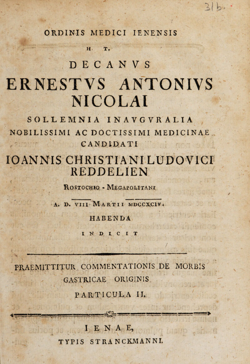 ORDINIS MEDICI IENENSIS H- T. D E C A N V S ERNESTVS ANTONIVS NICOLAI SOLLEMNIA INAVGVRALIA NOBILISSIMI AC DOCTISSIMI MEDICINAE CANDIDATI IOANNIS CHRISTIANI LUDO VICI REDDELIEN < i ' ■ ■ ' Rostochio - Megaj?olitani a. D. viii Martii mdccxciva HABENDA INDICIT PRAEMITTITUR. COMMENTATIONIS DE MORBIS GASTRICAE ORIGINIS, PARTICULA II. I E N A E, TYPIS STRANCKMANNI.