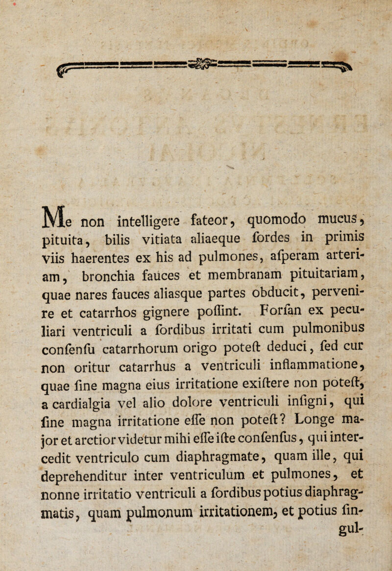 Me non intelligere fateor, quomodo mucus, pituita, bilis vitiata aliaeque fordes in primis viis haerentes ex his ad pulmones, afperam arteri- am, bronchia fauces et membranam pituitariam, quae nares fauces aliasque partes obducit, perveni¬ re et catarrhos gignere poflint. Forfan ex pecu¬ liari ventriculi a fordibus irritati cum pulmonibus confenfu catarrhorum origo poteft deduci, fed cur non oritur catarrhus a ventriculi inflammatione, quae fine magna eius irritatione exiftere non poteft, a cardialgia vel alio dolore ventriculi infigni, qui fine magna irritatione efle non poteft? Longe ma¬ jor et arctior videtur mihi efleifte confenfus, qui inter¬ cedit ventriculo cum diaphragmate, quam ille, qui deprehenditur inter ventriculum et pulmones, et nonne irritatio ventriculi a fordibus potius diaphrag¬ matis, quam pulmonum irritationem, et potius fin- gul-