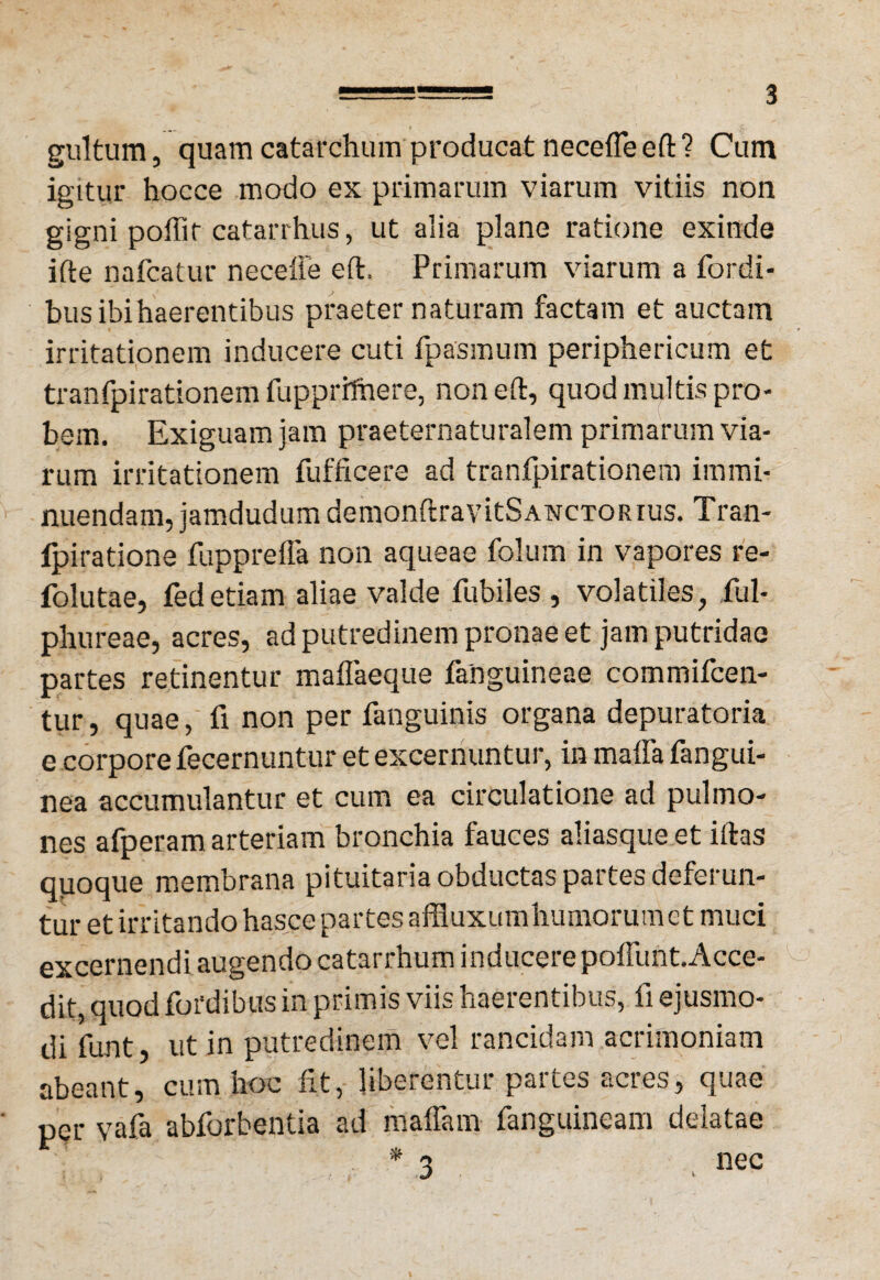 gultum, quam catarchum producat necefle eft ? Cum igitur hocce modo ex primarum viarum vitiis non gigni poffir catarrhus, ut alia plane ratione exinde ifte nafcatur neceffe eft. Primarum viarum a fordi- bus ibi haerentibus praeter naturam factam et auctam irritationem inducere cuti fpasmum periphericum et tranfpirationem fupprifhere, non eft, quod multis pro¬ bem. Exiguam jam praeternaturalem primarum via¬ rum irritationem fufficere ad tranfpirationem immi¬ nuendam, jamdudumdemonftravitSANCTORius. Tran- fpiratione fupprefla non aqueae folum in vapores re- folutae, fedetiam aliae valde fubiles , volatiles, ful- phureae, acres, ad putredinem pronae et jam putridae partes retinentur maflaeque fanguineae commifcen- tur, quae, fi non per fanguinis organa depuratoria e corpore fecernuntur et excernuntur, in maffa fangui- nea accumulantur et cum ea circulatione ad pulmo¬ nes afperam arteriam bronchia fauces aliasque et iftas quoque membrana pituitaria obductas partes deferun¬ tur et irritando hasce partes affluxumhumorumct muci excernendi augendo catarrhum inducere poflunt.Acce- dit, quod fordibus in primis viis haerentibus, fi ejusmo¬ di funt, ut in putredinem vel rancidam acrimoniam abeant, cum hoc fit, liberentur partes acres, quae per vafa abforbentia ad maffam fanguineam delatae * 3 nec