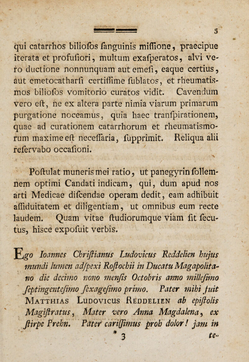 qui catarrhos biliofos fanguinis miflione, praecipue iterata et profufiori, multum exafperatos, alvi ve¬ ro ductione nonnunquam autemefi, eaque certius, aut emetocatharfi certiffime fublatos, et rheumatis¬ mos biliofos vomitorio curatos vidit. Cavendum vero effc, ne ex altera parte nimia viarum primarum purgatione noceamus, quia haec tranfpirationem, quae ad curationem catarrhorum et rheumatismo¬ rum maxime eft neceflaria, fupprimit. Reliqua alii refervabo occafioni. Poftulat muneris mei ratio, ut panegyrin follem- nem optimi Candati indicam, qui, dum apud nos arti Medicae difcendae operam dedit, eam adhibuit affiduitatem et diligentiam, ut omnibus eum recte laudem. Quam vitae ftudiorumque viam fit fecu- tus, hisce expofuit verbis. Ego loannes Chriftianus Ludovicus Reddelien hujus mundi lumen adfpexi Rojlochii in Ducatu Magapolita- no die decimo nono menfis Octobris anno miUefimo feptingentefitno fexagejitno primo. Pater mihi fuit Matthias Ludovicus Reddelien ab epiftolis Magiftratus, Mater vero Anna Magdalena, ex Jlirpe Prehn. Pater cariffimus proh dolor! jam in * 3 te-