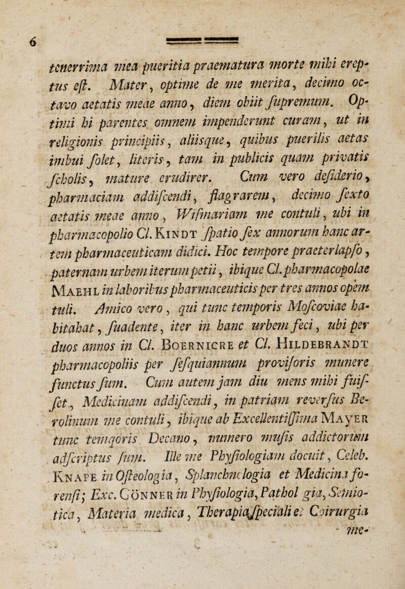 tenerrima mea pueritia praematura morte mihi erep¬ tus eft. Mater, optime de me merita, decimo oc¬ tavo aetatis meae anno, diem obiit fupremmn. Op¬ timi hi parentes omnem impenderunt curam, ut in religionis principiis, aliisque, quibus puerilis aetas imbui /olet, literis, tam in publicis quam privatis fcholis s mature erudirer. Cum vero defiderio, pharmaciam addifeendi, flagrarem, decimo fexto aetatis meae anno, Wifmarmn me contuli, zz£z zzz pharmaccpolio Cl. Kindt fpatip fex annorum hanc ar¬ tem pharmaceuticam didici. Hoc tempore praeterlapfo, paternam urbem iterum petii, zW</z/£ Cl.pharmacopolae Maehl z» laboribus pharmaceuticis per tres annos opem tuli. Amico vero, qui tunc temporis Mofcoviae ha¬ bitabat , fuadente, z«r zw hanc urbem feci, ubi per duos annos in Cl. Boernicre # C/. Hildebrandt phannacGpoliis per fefquiannum proviforis munere functus fum. Cum autem jam diu mens mihi fuif- fet, Medicinam addifeendi, in patriam reverfus Be- volinmn me contuli, ziz^.w ab Excelientifima Maver tunc temqoris Decano, numero mufis addktonm adfmptus fum. Ille me Phyfiologiam docuit, CeM\ Knafe inOfleologia, Splanchnologia et Medicina fo- renft; Exc. Gonne r m Phyflologia,Pathol gia,Semio- tica, Materia medica, Therapiafpeciali et Cnrurgia . -7ne-