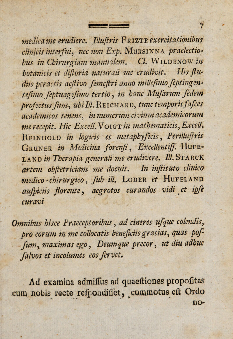 medica me erudiere. lUuJlris Frizte exercitationibus clinicis interfui., nec non Exp. Mursinna praelectio- bus in Chirurgiam manualem. Cl. Wildenow m botanicis et diftoria naturali me erudivit. His ftu- diis peractis aeftivo femeftri anno miUcfhno feptingen- tefimo feptuagejimo tertio, in hanc Mufarum fedem profectus funi, ubi IU. Reichard, tunc temporisfafces academicos tenens, in numerum civium academicoruni tnerecepit. Hic Excell. Voigtzh mathematicis, Excelh Reinhold in logicis et metaphyj'icis, PeriUuftris Gruner in Medicina for en fi, ExceUentiJf. Hufe- land in Therapia generali me erudivere. III. Starck artem objletriciam me docuit. In injlituto clinico medico - chirurgico, fub iU. Loder et Hufeland aufpiciis florente, aegrotos curandos vidi et ipfc curavi Omnibus hisce Praeceptoribus, ad cineres ufque colendis, pro eorum in me collocatis beneficiis gratias, quas pof funi, maximas ego, Deumque precor, ut diu adhuc flalvos et incolumes eos fervet. Ad examina admifius ad quaeftiones propofitas cum nobis recte refpondiiiet, t commotus eft Ordo no-
