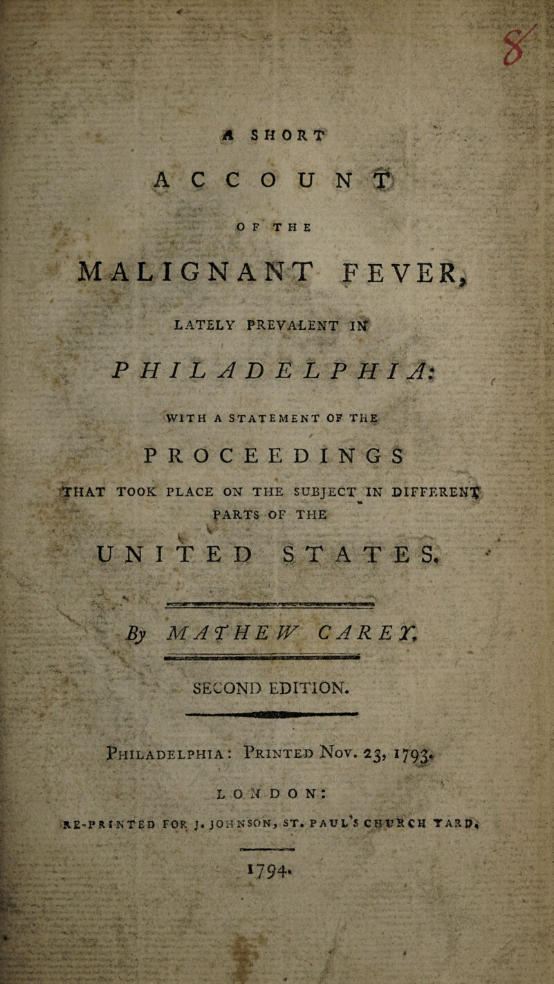 r A SHORT ACCOUNT OF THE MALIGNANT FEVER, LATELY PREVALENT Itf PHILADELPHIA: WITH A STATEMENT OF THE PROCEEDINGS THAT TOOK PLACE ON THE SUBJECT IN DIFFERENT PARTS OF THE V UNITED STATES, By MALHEW CARET, SECOND EDITION. Philadelphia: Printed Nov. 23, 1793* LONDON: RE-PRINTED FOR J. JOHNSON, ST. PAULAS CHURCH TARO, V./A. „. . ... wfipit&ffk'j.’A y- - .v/ iW . • 1794.