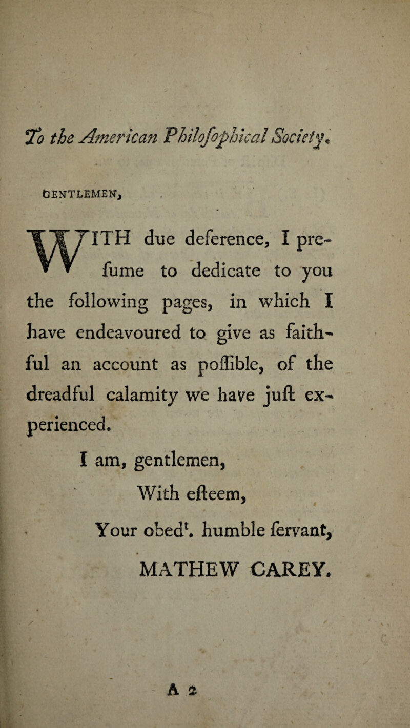 To the American Philofophkal Society, GENTLEMEN, WITH due deference, I pre¬ fume to dedicate to you the following pages, in which I have endeavoured to give as faith¬ ful an account as poffible, of the dreadful calamity we have juft ex- a - i • / % ♦ perienced. I am, gentlemen, With efteem, * Your obedh humble fervant, MATHEW CAREY.