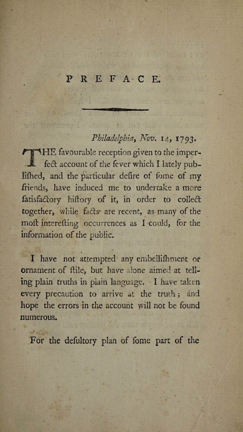 PREFACE. Philadelphia, Nov. 14, 1793. The favourable reception given to the imper¬ fect account of the fever which I lately pub- lifhed, and the particular defire of fome of my friends, have induced me to undertake a more latisfadtory hiftory of it, in order to coiie6t together, while fadts- are recent, as many of the molt interefting occurrences as I could, for the information of the public. I have not attempted any embeilifhment or ornament of (tile, but have alone aimed at tell¬ ing plain truths in plain language. I have taken every precaution to arrive at the truth; and hope the errors in the account will not be found numerous. For the defultory plan of fome part of the