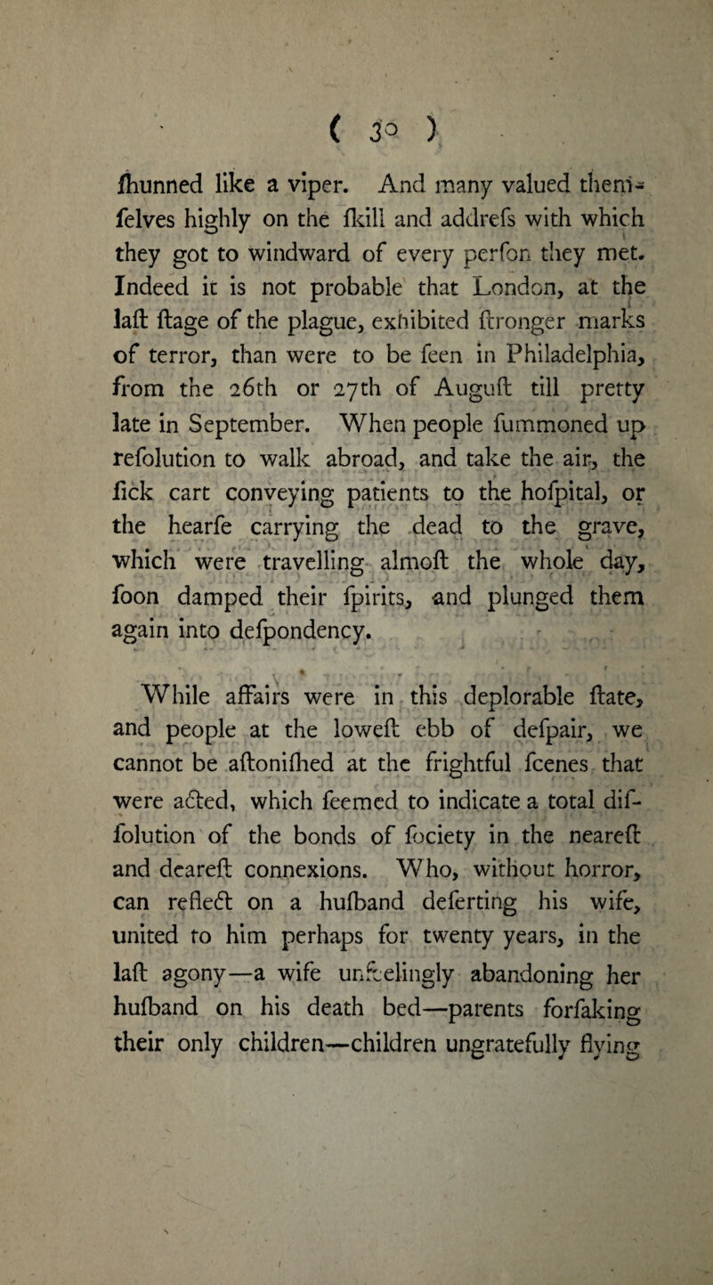 ( 3° ) Ihunned like a viper. And many valued thenl- felves highly on the fkill and addrefs with which they got to windward of every perfon they met. Indeed it is not probable that London, at the laft ftage of the plague, exhibited ftronger marks of terror, than were to be feen in Philadelphia, from the 26th or 27th of Auguft till pretty late in September. When people fummoned up refolution to walk abroad, and take the air, the fick cart conveying patients to the hofpital, or the hearfe carrying the dead to the grave, which were travelling almoft the whole day, foon damped their fpirits, and plunged them again into defpondency. . , ' ■ v . - f~‘, ';C till: l While affairs were in this deplorable ffate, and people at the lowed ebb of defpair, we cannot be aftonifhed at the frightful fcenes that were a6ted, which feemed to indicate a total dif- folution of the bonds of fociety in the neared and deareft connexions. Who, without horror, can reflect on a hufband deferting his wife, united to him perhaps for twenty years, in the laft agony—a wife unfeelingly abandoning her hufband on his death bed—parents forfakino’ their only children—children ungratefully flying /