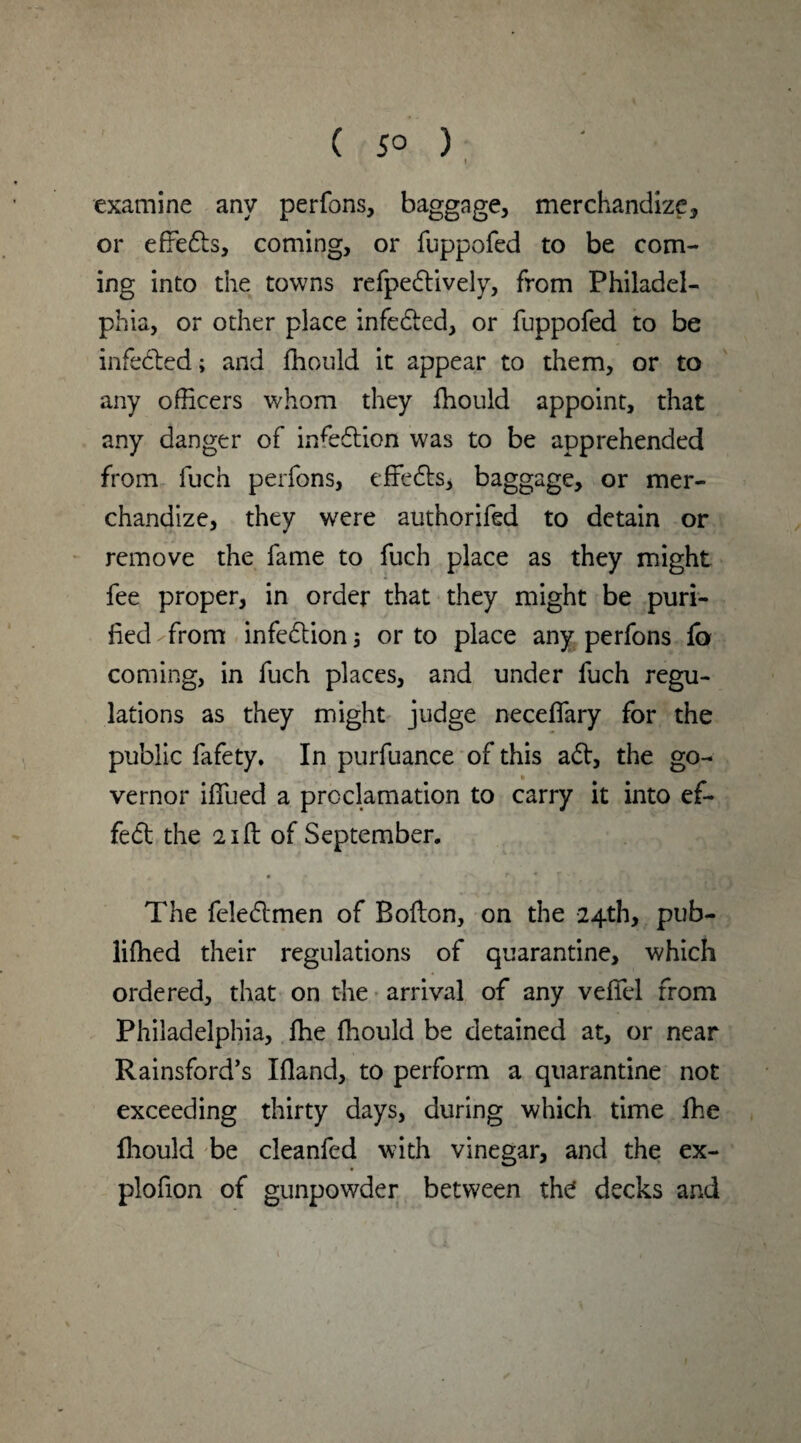 examine any perfons, baggage, merchandize, or effedts, coming, or fuppofed to be com¬ ing into the towns refpedtively, from Philadel¬ phia, or other place infedted, or fuppofed to be infedted; and fhould it appear to them, or to any officers whom they fhould appoint, that any danger of infedtion was to be apprehended from fuch perfons, effedts, baggage, or mer¬ chandize, they were authorifed to detain or remove the fame to fuch place as they might fee proper, in order that they might be puri¬ fied-from infedtion; or to place any perfons lb coming, in fuch places, and under fuch regu¬ lations as they might judge neceffary for the public fafety. In purfuance of this adt, the go¬ vernor iffued a proclamation to carry it into ef- fedt the 21ft of September. The feledtmen of Bofton, on the 24th, pub- lifhed their regulations of quarantine, which ordered, that on the arrival of any veffel from Philadelphia, fhe fhould be detained at, or near Rainsford’s Ifland, to perform a quarantine not exceeding thirty days, during which time fhe fhould be cleanfed with vinegar, and the ex- plofion of gunpowder between the! decks and