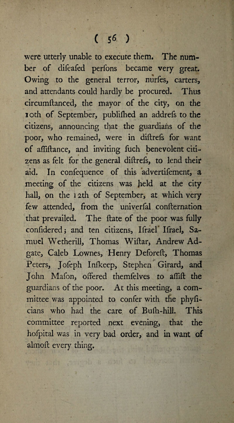 were utterly unable to execute them. The num¬ ber of difeafed perfons became very great. Owing to the general terror, nurfes, carters, and attendants could hardly be procured. Thus circumftanced, the mayor of the city, on the 10th of September, publifhed an addrefs to the citizens, announcing that the guardians of the poor, who remained, were in diftrefs for want of alfiftance, and inviting fuch benevolent citi¬ zens as felt for the general diftrefs, to lend their* aid. In confequence of this advertifement, a meeting of the citizens was field at the city hall, on the 12th of September, at which very few attended, from the univerfal confternation that prevailed. The ftate of the poor was fully considered; and ten citizens, Ifrael* Ifrael, Sa¬ muel We the rill, Thomas Wiftar, Andrew Ad- gate, Caleb Lownes, Henry Deforeft, Thomas Peters, Jofeph Infkeep, Stephen Girard, and John Mafon, offered themfelves to aflift: the guardians of the poor. At this meeting, a com¬ mittee was appointed to confer with the phyfi- cians who had the care of Bulb-hill. This committee reported next evening, that the hofpital was in very bad order, and in want of almoft every thing.