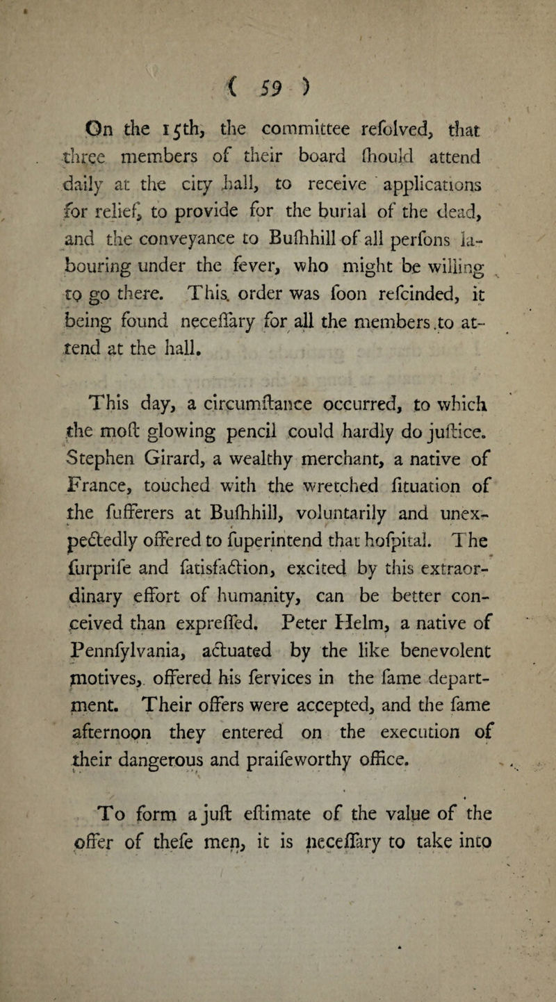 On the 15th, the committee refolved, that three members of their board ftiould attend daily at the city hall, to receive applications for relief to provide for the burial of the dead, and the conveyance to Bufhhill of all perfons la¬ bouring under the fever, who might be willing to go there. This, order was foon refcinded, it being found neceffary for all the members.to at¬ tend at the hall. This day, a circumftance occurred, to which the mod glowing pencil could hardly do juftice. Stephen Girard, a wealthy merchant, a native of France, touched with the wretched fituation of the fufferers at Bufhhill, voluntarily and unex¬ pectedly offered to fuperintend that hofpital. T he furprife and fatisfaftion, excited by this extraor¬ dinary effort of humanity, can be better con¬ ceived than expreffed. Peter Helm, a native of Pennfylvania, actuated by the like benevolent tnotives, offered his fervices in the fame depart¬ ment. Their offers were accepted, and the fame afternoon they entered on the execution of their dangerous and praifeworthy office. A 4 ' * To form a juft eftimate of the value of the offer of thefe men, it is neceffary to take into