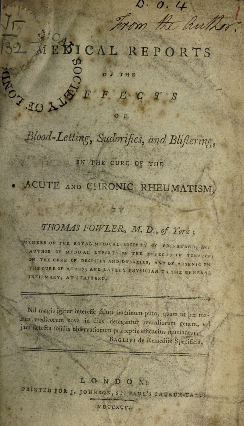 CAL REPORTS OF THE V F F E v T S ?-io h> O F m ”• .Ty ** . v 4 , v .* \ .? piood^Letting, Sudorijics, and Blijlerinc IN TkE CURE OF THE . ■ V' i; . -r * i '■ / n. ACUTE AND CHRONIC RHEUMATISM i' 2 Y TIIOMJS FOWLER, M. D,, .2V£ ; •^EMBER OP THE ROYAL MEDICAL SOCIETY OV EDINBURGH, *C. AUTHOR OF MEDICAL REPORTS OF THE EFFECTS OF TOBACCO. IN THE CURE OF DROPSIES AND DYSURIES, AND OF ARSENIC IN THE CURE OF AGUES; AND LATELY PHYSICIAN To THE GENERAL INFIRMARY, AT STAFFORD, Nil magis igitur intereile faluti homimun puto, qiam «t psr nia- fius medicorum nova in dies detegantur remedion.m ge„cra, vt! jam detecla fohdis obfcrvationum pneceptis efficacius njuniantur. a ■ ' - Baolivi de Remediis Specificis, ’■ L O N p O N: PRINTED TOR J. JOH.N-SO.N, ST. PAUL’S CHVRflX.yA?e. M D CCXC V»-