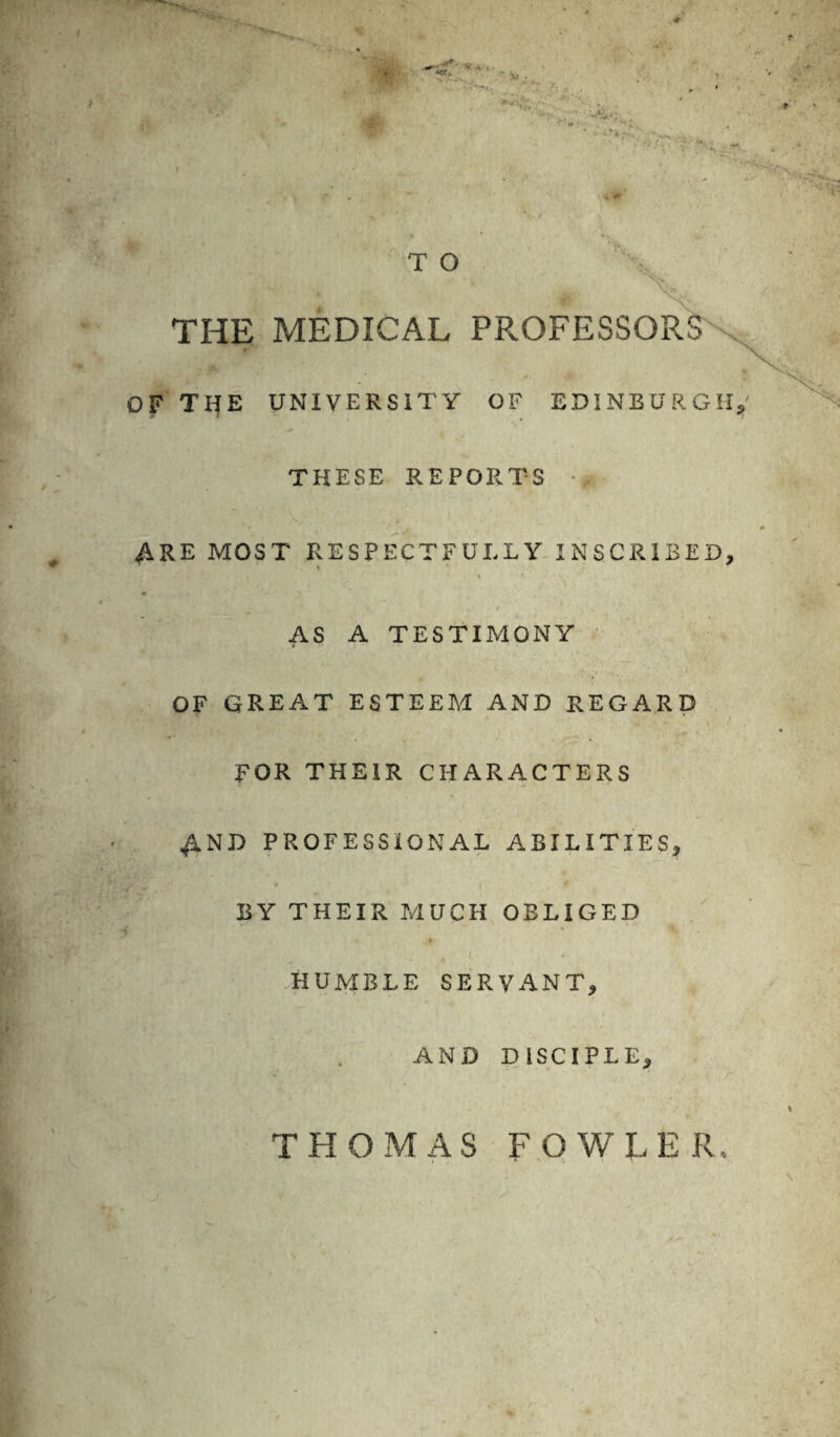 < - Sj . T O THE MEDICAL PPROFESSOR OF TlfE UNIVERSITY OF EDINBURGH THESE REPORTS • ARE MOST RESPECTFULLY INSCRIBED, m AS A TESTIMONY OF GREAT ESTEEM AND REGARD FOR THEIR CHARACTERS AND PROFESSIONAL ABILITIES, •/ - * BY THEIR MUCH OBLIGED ■\ 4 ^ r I , * HUMBLE SERVANT, AND DISCIPLE, THOMAS FOWLER