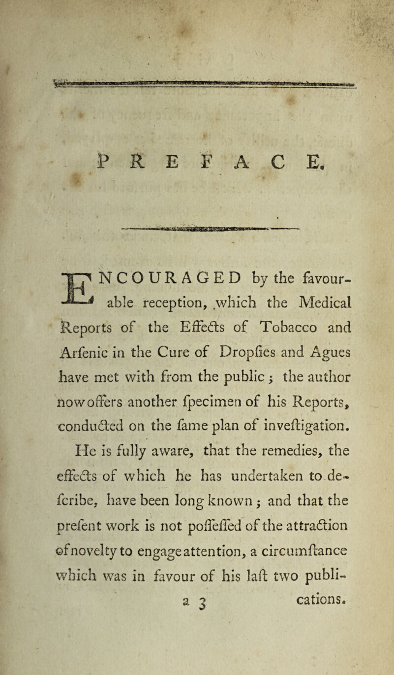 te'-——“ PREFACE. — • —.-.tty.hi mmr -TV! - g. ITfc.T i * —-—- T7 NCOURAGED by the favour- 4 able reception, which the Medical Reports of the Effects of Tobacco and Arfenic in the Cure of Dropfies and Agues have met with from the public ; the author now offers another fpecimen of his Reports, conducted on the fame plan of inveftigation. He is fully aware, that the remedies, the effects of which he has undertaken to de~ fcribe, have been long known; and that the prefent work is not poffeffed of the attraction ©f novelty to engage attention, a circumflance which was in favour of his la ft two publi- a 3 cations.