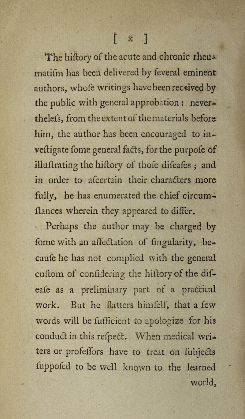 t * ] The hiftory of the acute and chronic rheu- inatifm has been delivered by feveral eminent authors, whofe writings have been received by the public with general approbation : never- thelefs, from theextentof thematerials before him, the author has been encouraged to in- vefligate fome general fadts, for the purpofe of illuflrating the hiftory of thofe difeafes ; and in order to afcertain their characters more fullv, he has enumerated the chief circum- * fiances wherein they appeared to differ. Perhaps the author may be charged by fome with an affedfation of Angularity, be- caufe he has not complied with the general cuflom of confidering the hiftory of the dif- eafe as a preliminary part of a pradtical work. But he flatters himfelf, that a few words will be fufficient to apologize for his condudt in this refpect. When medical wri¬ ters or profeffors have to treat on fubjedts fuppofed to be well known to the learned world.