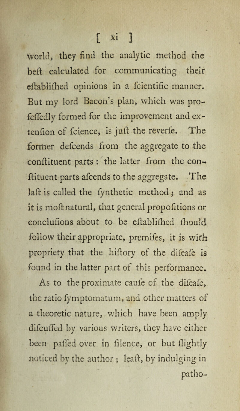 world, they find the analytic method the beft calculated for communicating their eftablifhed opinions in a fcientific manner. But my lord Bacon’s plan, which was pro- feffedly formed for the improvement and ex- tenfion of fcience, is juft the reverfe. The former defcends from the aggregate to the conftituent parts: the latter from the con- ftituent parts afcends to the aggregate. The laft is called the fynthetic method $ and as it is moft natural, that general propofitions or conclufions about to be eftablifhed fhould follow their appropriate, premifes, it is with propriety that the hiftory of the difeafe is found in the latter part of this performance. As to the proximate caufe of the difeafe, the ratio fymptomatum, and other matters of a theoretic nature, which have been amply difcuffed by various writers, they have either been palled over in filence, or but llightly noticed by the author leaft, by indulging in patho-