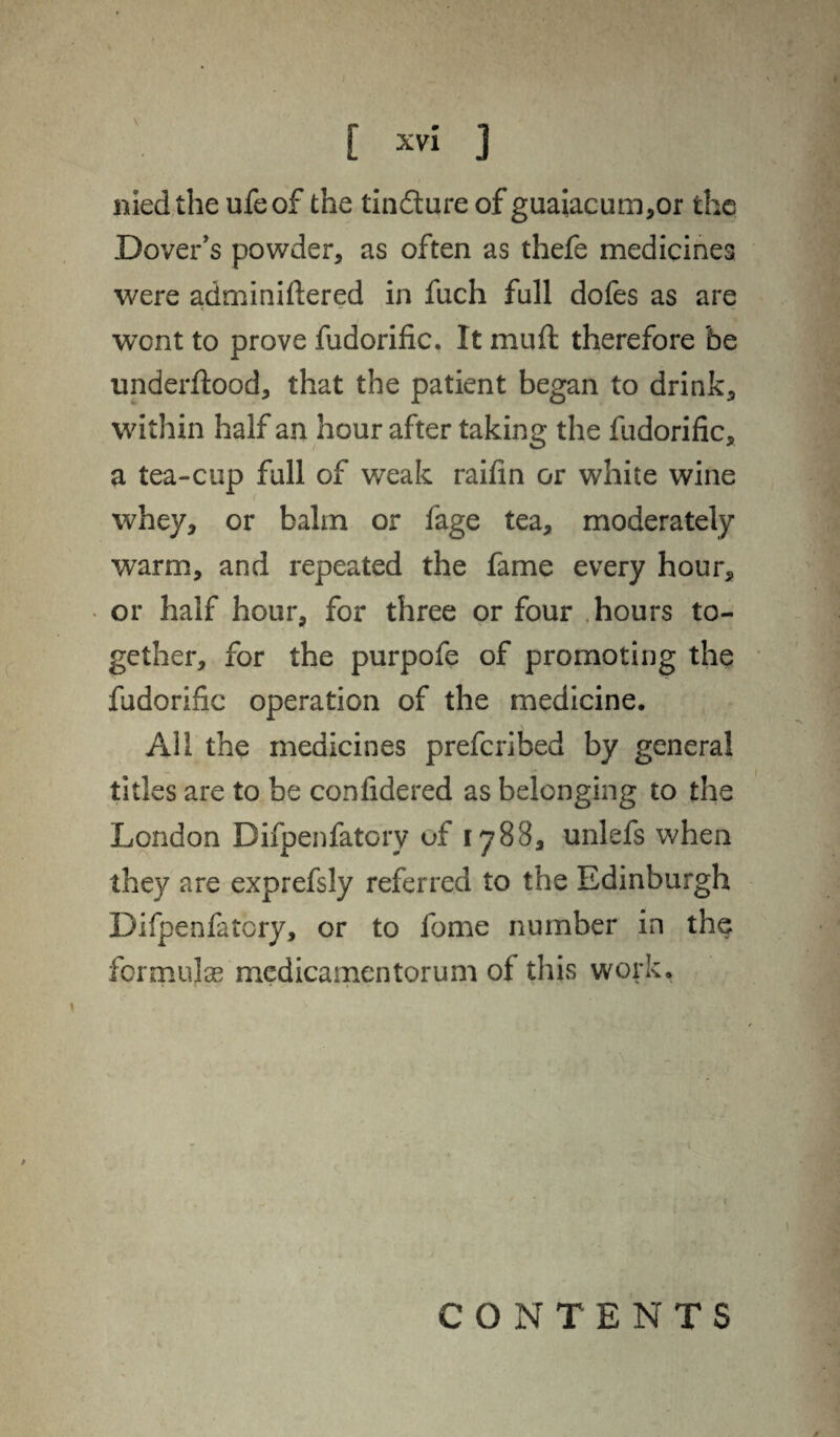 nied the ufeof the tin61 ure of guaiacum,or the Dover's powder, as often as thefe medicines were adminiftered in fuch fall dofes as are wont to prove fudorific. It mu ft therefore be underflood, that the patient began to drink, within half an hour after taking the fudorific, a tea-cup full of weak raifin or white wine whey, or balm or fage tea, moderately warm, and repeated the fame every hour, * or half hour, for three or four hours to¬ gether, for the purpofe of promoting the fudorific operation of the medicine. All the medicines prefcribed by general titles are to be confidered as belonging to the London Difpenfatory of 1788, unlefs when they are exprefsly referred to the Edinburgh Difpenfatory, or to fome number in the formulae medicamentorum of this work. CONTENTS