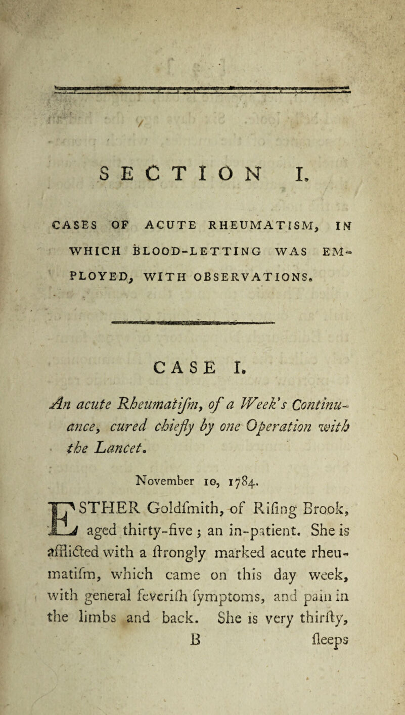 SECTION L CASES OF ACUTE RHEUMATISM, IM WHICH BLOOD-LETTING WAS EM¬ PLOYED, WITH OBSERVATIONS* CASE I. An acute Rbeumatifniy of a Week's Continu¬ ance , cured chiefly by one Operation with the Lancet. November io, 1784, ESTHER Goldfmith, of Rifrng Brook, aged thirty-five an in-patient. She is afPudted with a firongly marked acute rheu- matifm, which came on this day week, with general feveriih fymptoms, and pain in the limbs and back. She is very thirfty, B deeps