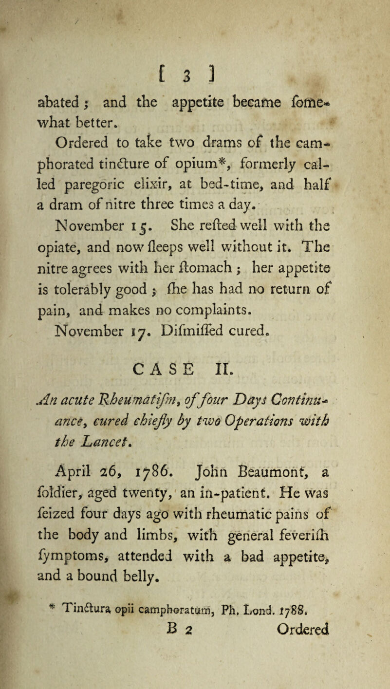 / [ 3 ] abated; and the appetite became fome- what better* Ordered to take two drams of the cam¬ phorated tindture of opium*, formerly cal¬ led paregoric elixir, at bed-time, and half a dram of nitre three times a day. • November 15. She refted well with the opiate, and now fleeps well without it. The nitre agrees with her flomach ; her appetite is tolerably good $ fhe has had no return of pain, and makes no complaints. November 17. Difmiffed cured. CASE II. An acute Rheumatifm, of four Days Continue ance> cured chiefy by two Operations with the Lancet. x^pril 26, 1786. John Beaumont, a foldier, aged twenty, an in-patient. He was feized four days ago with rheumatic pains of the body and limbs, with general feverish lymptoms, attended with a bad appetite, and a bound belly. * Tin&ura opii camphoratum, Ph. Lgnd. 1788. B 2 Ordered