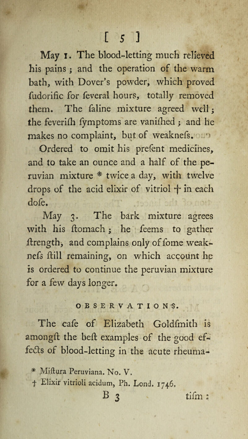 May i. The blood-letting much relieved his pains; and the operation of the warm bath, with Dover’s powder, which proved fudorific for feveral hours, totally removed them. The faline mixture agreed well; the feverifh fymptoms are vanifhed ; and he makes no complaint, but of weaknefs. *» Ordered to omit his prefent medicines, and to take an ounce and a half of the pe- ruvian mixture * twice a day, with twelve drops of the acid elixir of vitriol *f* in each dofe. May 3. The bark mixture agrees with his ftomach; he feems to gather flrength, and complains only of fome weak¬ nefs ftill remaining, on which account he is ordered to continue the peruvian mixture for a few days longer. OBSERVATIONS. The cafe of Elizabeth Goldfmith is amongft the belt examples of the good ef¬ fects of blood-letting in the acute rheuma- * Miftura Peruviana. No. V. t Elixir vitrioli acidum, Ph. Lond. 1746, B 3 tifm :