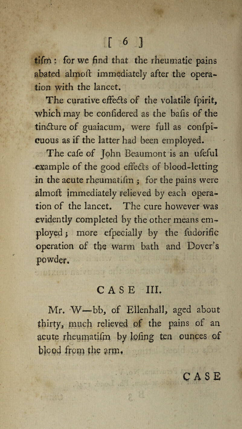 tifm : for we find that the rheumatic pains abated almoft immediately after the opera¬ tion with the lancet. The curative effects of the volatile fpirit, which may be confidered as the bafis of the tincture of guaiacum, were full as confpi- cuous as if the latter had been employed. The cafe of John Beaumont is an ufeful example of the good effe<fts of blood-letting in the acute rheumatifm ; for the pains were almoft immediately relieved by each opera¬ tion of the lancet. The cure however was evidently completed by the other means em¬ ployed ; more efpecially by the fudorific operation of the warm bath and Dover’s powder. CASE III. Mr, W—bb, of Ellenhall, aged about thirty, much relieved of the pains of an acute rheumatifm by lofing ten ounces of blood frorn the arm.