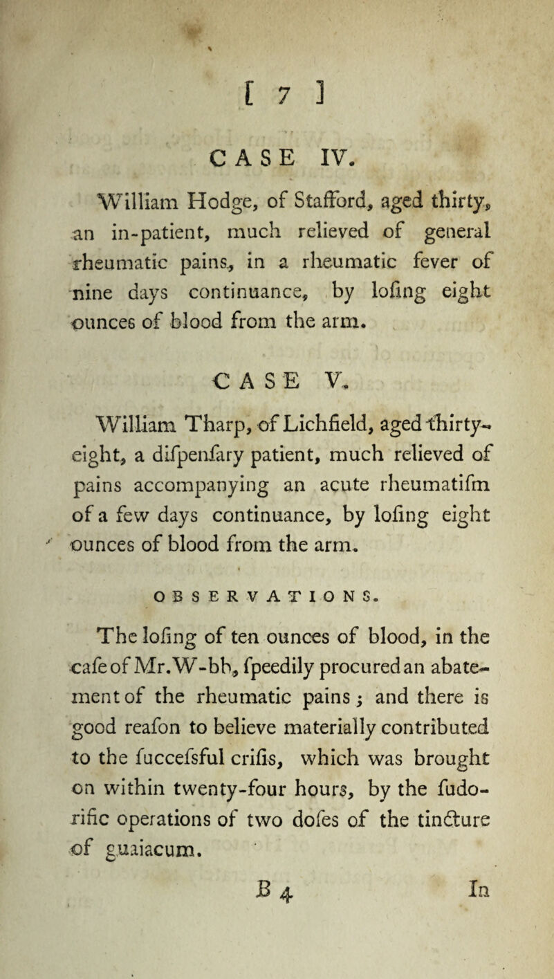 CASE IV. William Hodge, of Stafford, aged thirty, an in-patient, much relieved of general rheumatic pains,, in a rheumatic fever of nine days continuance, by lofing eight ounces of blood from the arm. CASE V. William Tharp, of Lichfield, aged thirty- eight, a difpenfary patient, much relieved of pains accompanying an acute rheumatifin of a few days continuance, by lofing eight ounces of blood from the arm. t , OBSERVATIONS. The lofing of ten ounces of blood, in the cafe of Mr.W-bb, fpeedily procured an abate¬ ment of the rheumatic pains; and there is good reafon to believe materially contributed to the fuccefsful crifis, which was brought on within twenty-four hours, by the fudo- rific operations of two dofes of the tindlure of guaiacum.