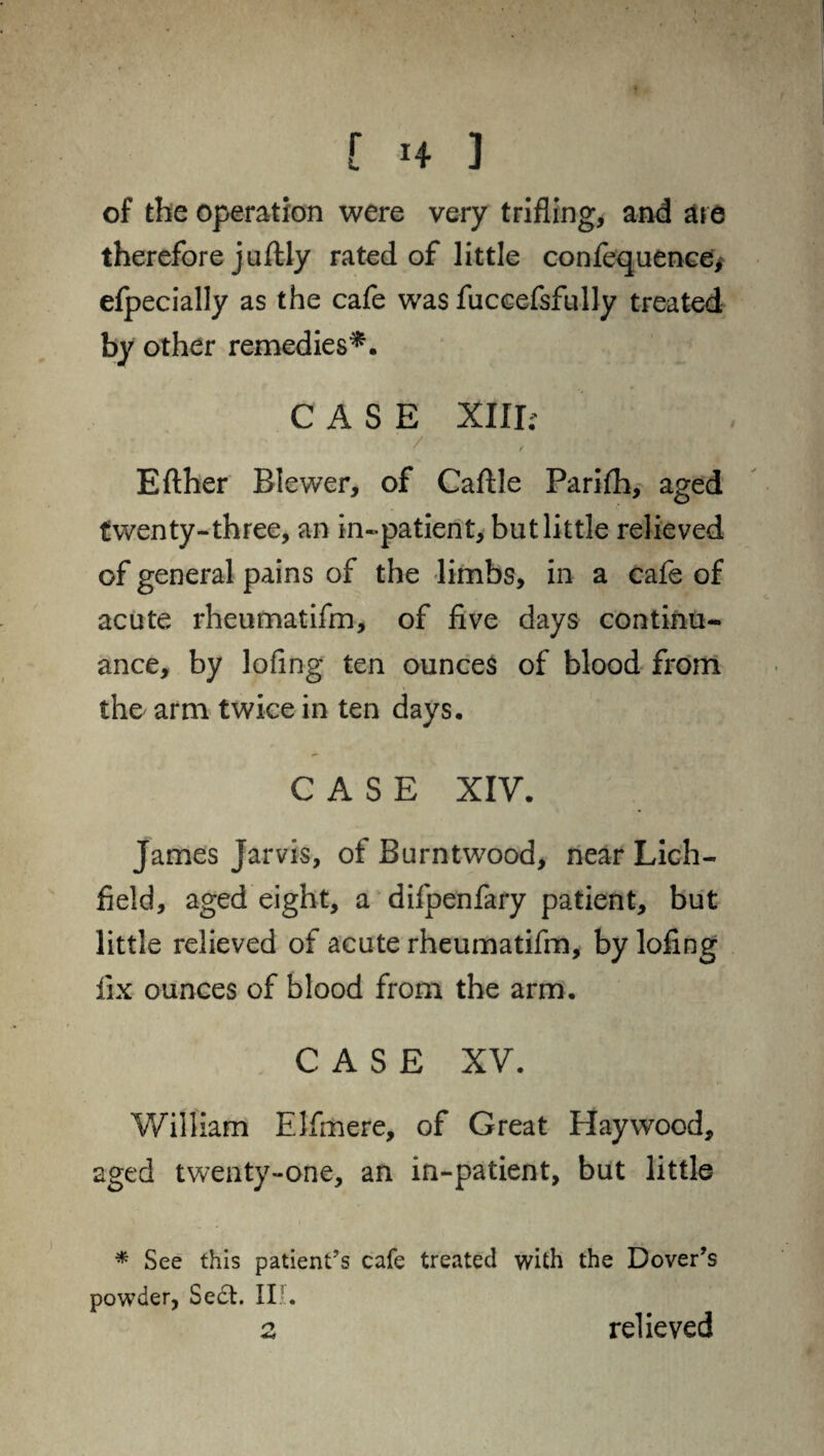 of the operation were very trifling, and are therefore juflly rated of little confequence* efpecially as the cafe was fuccefsfully treated by other remedies*. CASE XIII; / Efther Blewer, of Caflle Parifh, aged twenty-three, an in-patient, but little relieved of general pains of the limbs, in a cafe of acute rheumatifm, of five days continu¬ ance, by lofing ten ounces of blood from the arm twice in ten days. CASE XIV. James Jarvis, of Burntwood, near Lich¬ field, aged eight, a difpenfary patient, but little relieved of acute rheumatifm, by lofing fix ounces of blood from the arm. CASE XV. William Elfmere, of Great Haywood, aged twenty-one, an in-patient, but little * See this patient’s cafe treated with the Dover’s powder, Sedt. II.5.