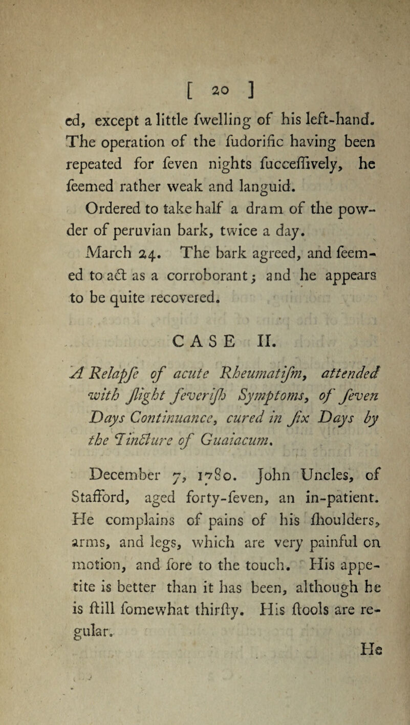 cd, except a little fwelling of his left-hand. The operation of the fudorific having been repeated for feven nights fucceffively, he feemed rather weak and languid. Ordered to take half a dram of the pow¬ der of peruvian bark, twice a day. March 24. The bark agreed, and feem¬ ed to act as a corroborant; and he appears to be quite recovered. * ■ - \ »t * *' . CASE II. A Relapfe of acute Rheumatifm, attended with fight fever if Symptoms, of feven Days Continuance, cured in fix Days by the *1 in A ure of Guaiacum. December 7, 1780. John Uncles, of Stafford, aged forty-feven, an in-patient. He complains of pains of his fhoulders, arms, and legs, which are very painful on motion, and fore to the touch. His appe¬ tite is better than it has been, although he is ftill fomewhat thirfly. His ftools are re¬ gular. He ... j