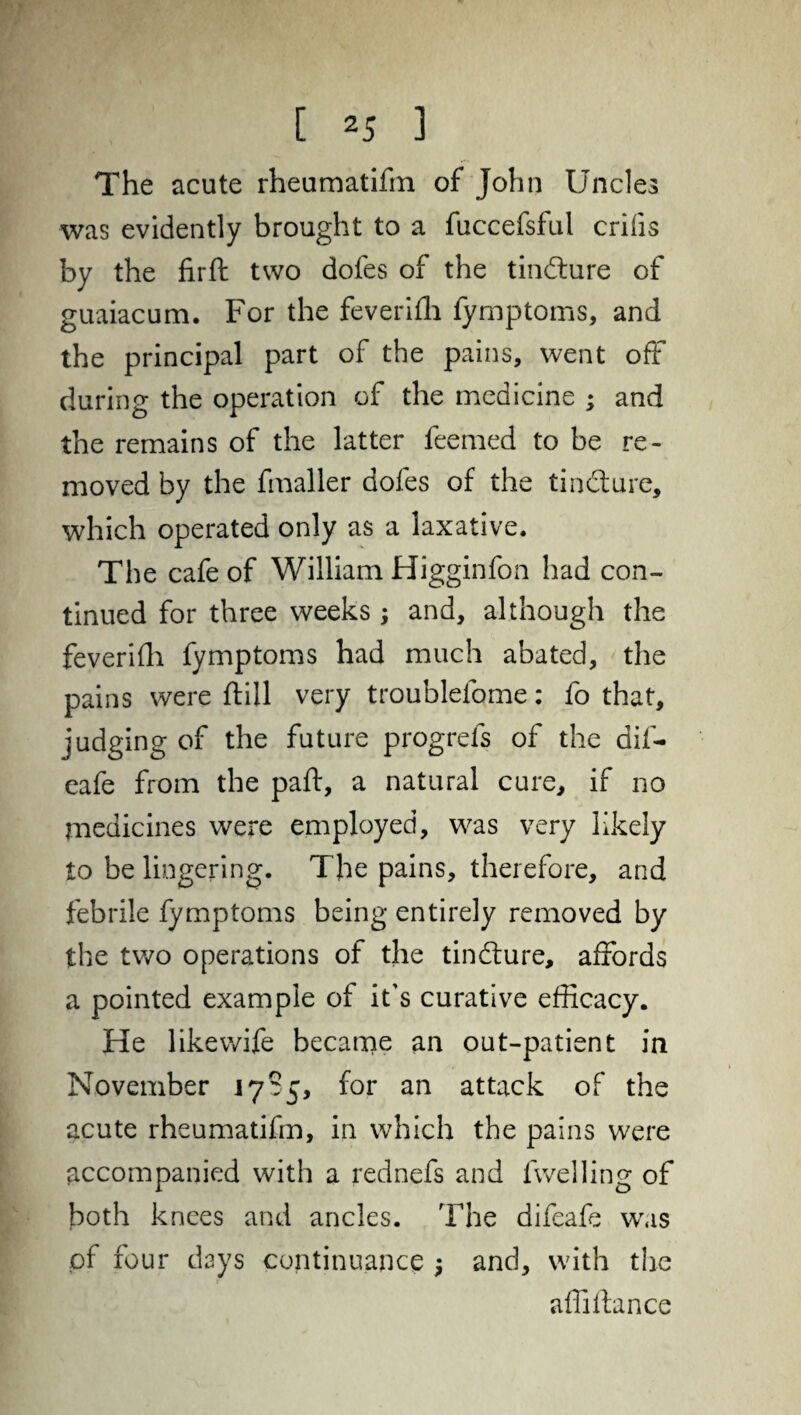 The acute rheumatifin of John Uncles was evidently brought to a fuccefsful crilis by the firft two doles of the tindture of guaiacum. For the feverilh fymptoms, and the principal part of the pains, went off during the operation of the medicine ; and the remains of the latter feemed to be re¬ moved by the fmaller doles of the tindture, which operated only as a laxative. The cafe of William Higginfon had con¬ tinued for three weeks ; and, although the feverilh fymptoms had much abated, the pains were ftill very troublefome: fo that, judging of the future progrefs of the dif- eafe from the paft, a natural cure, if no medicines were employed, was very likely to be lingering. The pains, therefore, and febrile fymptoms being entirely removed by the two operations of the tindlure, affords a pointed example of it's curative efficacy. He like wife became an out-patient in November 1785, for an attack of the acute rheumatifin, in which the pains were accompanied with a rednefs and fwelling of both knees and ancles. The difeafe was of four days continuance •, and, with the affiltance