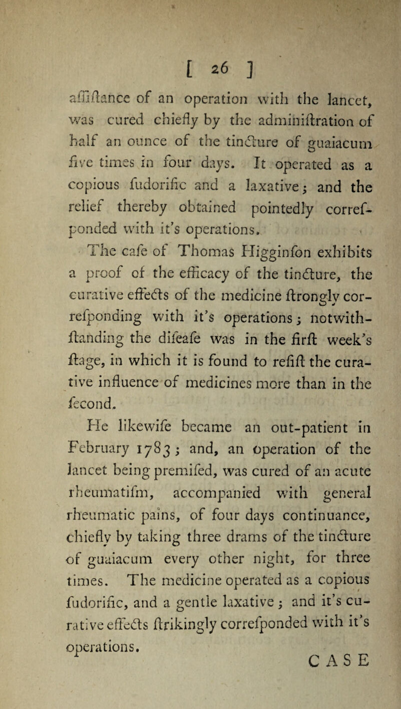 * [ 26 ] affiftance of an operation with the lancet, was cured chiefly by the adminiflration of half an ounce of the tindlure of guaiacum five times in four days. It operated as a copious fudorific and a laxative; and the relief thereby obtained pointedly corref- ponded with it’s operations. The cafe of Thomas Higginfon exhibits a proof of the efficacy of the tindlure, the curative effedls of the medicine ftronglycor- refponding with it’s operations; notwith- ftanding the difeafe was in the firft week's ftage, in which it is found to refill the cura¬ tive influence of medicines more than in the fecond. He likewife became an out-patient in February 1783; and, an operation of the lancet being premifed, was cured of an acute rheumatifm, accompanied with general rheumatic pains, of four days continuance, chiefly by taking three drains of the tindlure of guaiacum every other night, for three times. The medicine operated as a copious fudorific, and a gentle laxative ; and it’s cu¬ rative effedls flrikingly correfponded with it’s operations.