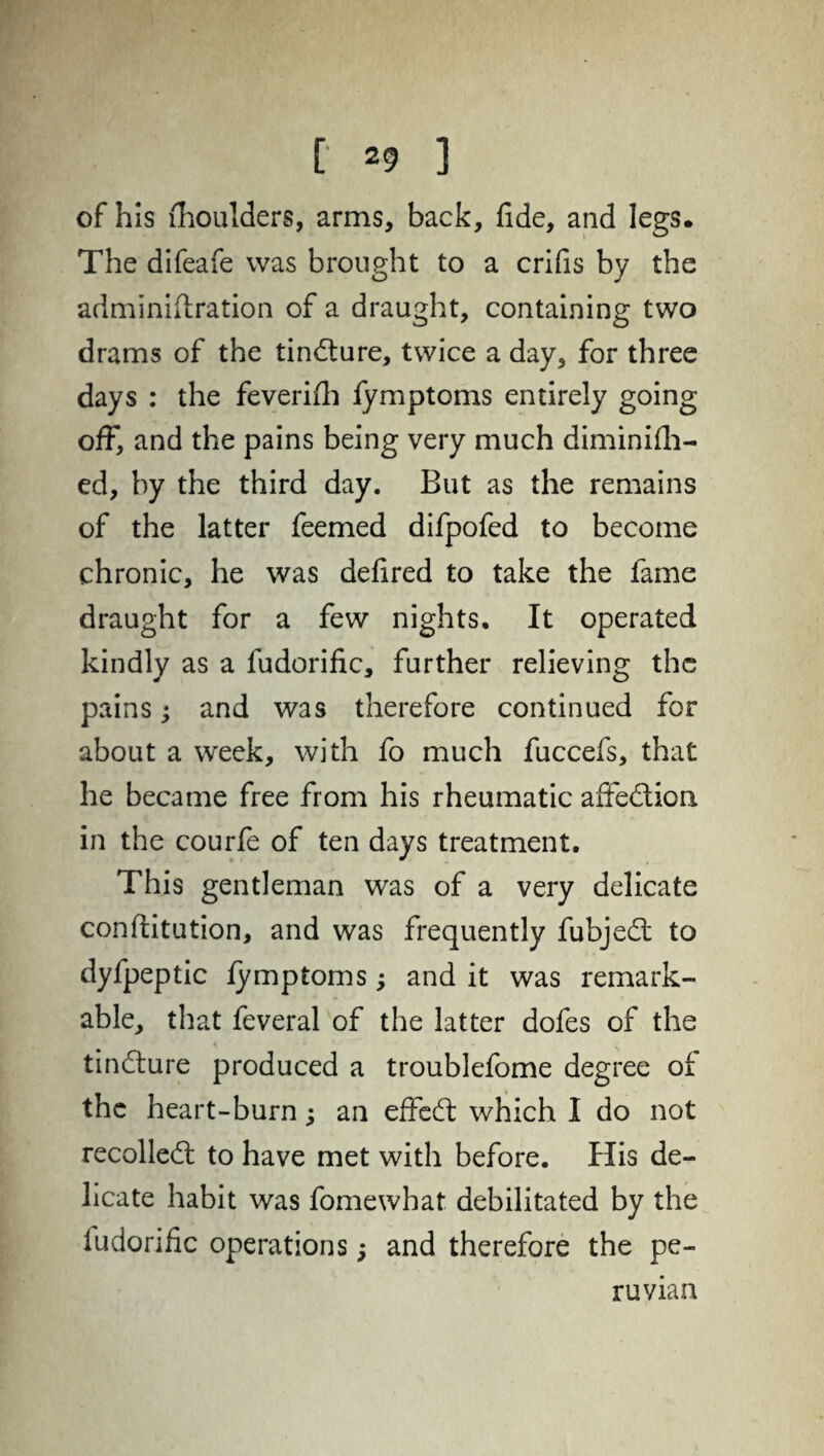 of his fhoulders, arms, back, fide, and legs. The difeafe was brought to a crifis by the adminiftration of a draught, containing two drams of the tindure, twice a day, for three days : the feverifh fymptoms entirely going off, and the pains being very much diminish¬ ed, by the third day. But as the remains of the latter feemed difpofed to become chronic, he was defired to take the fame draught for a few nights. It operated kindly as a fudorific, further relieving the pains; and was therefore continued for about a week, with fo much fuccefs, that he became free from his rheumatic affedion in the courfe of ten days treatment. This gentleman was of a very delicate conftitution, and was frequently fubjed to dyfpeptic fymptoms; and it was remark¬ able, that feveral of the latter dofes of the tindure produced a troublefome degree of the heart-burn; an effed which I do not recoiled to have met with before. His de¬ licate habit was fomewhat debilitated by the ludorific operations; and therefore the pe¬ nman