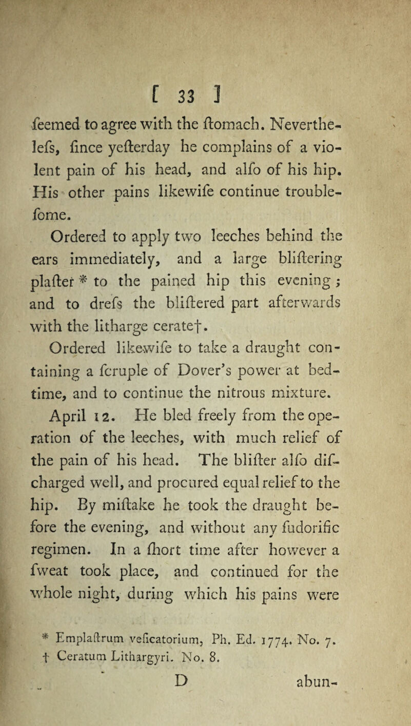 feemed to agree with the ftomach. Neverthe- lefs, fince yefterday he complains of a vio¬ lent pain of his head, and alfo of his hip. His other pains likewife continue trouble- fome. Ordered to apply two leeches behind the ears immediately, and a large bliftering plafter * to the pained hip this evening ; and to drefs the bliftered part afterwards with the litharge ceratef. Ordered like-wife to take a draught con¬ taining a fcruple of Dover’s power at bed¬ time, and to continue the nitrous mixture. April 12. He bled freely from the ope¬ ration of the leeches, with much relief of the pain of his head. The blifler alfo dis¬ charged well, and procured equal relief to the hip. By miftake he took the draught be¬ fore the evening, and without any fudorific regimen. In a fhort time after however a fweat took place, and continued for the whole night, during which his pains were * Emplaftrum veficatorium, Ph. Ed. 1774. No. 7. f Ceratum Lithargyri. No. 8. D abun-