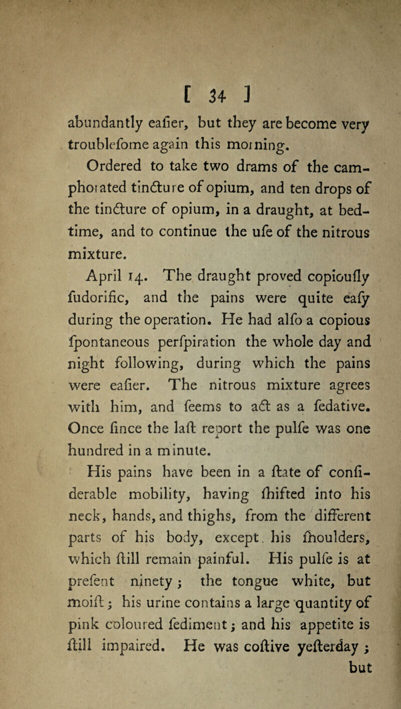 abundantly ealier, but they are become very troublefome again this morning. Ordered to take two drams of the cam- phoiated tinfture of opium, and ten drops of the tinfture of opium, in a draught, at bed¬ time, and to continue the ufe of the nitrous mixture. April 14. The draught proved copioufly fudorific, and the pains were quite eafy during the operation. He had alfo a copious fpontaneous perfpiration the whole day and night following, during which the pains were eafier. The nitrous mixture agrees with him, and feems to aft as a fedative. Once fince the laft report the pulfe was one hundred in a minute. His pains have been in a ftate of confi- derable mobility, having fhifted into his neck, hands, and thighs, from the different parts of his body, except, his lhoulders, which ftill remain painful. His pulfe is at prefent ninety; the tongue white, but moift; his urine contains a large quantity of pink coloured fediment; and his appetite is ftill impaired. He was coftive yefterday ; but
