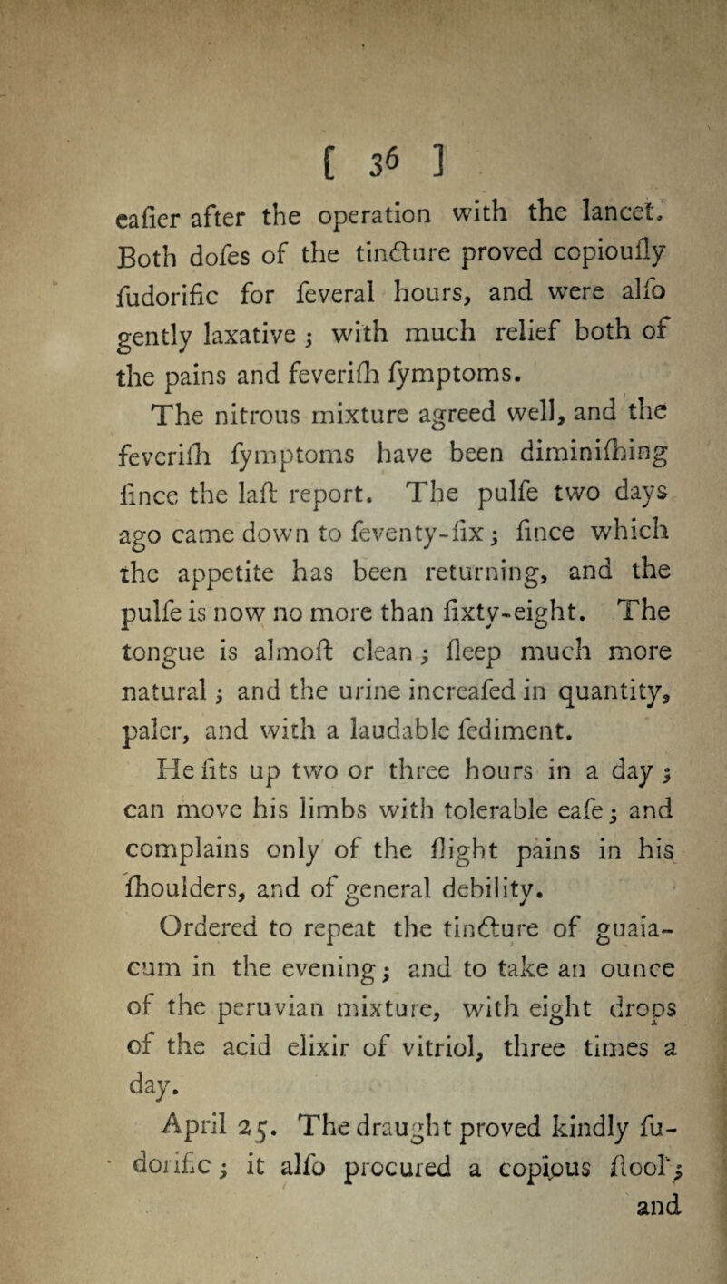 caller after the operation with the lancet. Both dofes of the tin&ure proved copioufly fudorific for feveral hours, and were alfo gently laxative ; with much relief both of the pains and feverifh fymptoms. The nitrous mixture agreed well, and the feverifh fymptoms have been diminifhing lince the laft report. The pulfe two days ago came down to feventy-fix; flnee which the appetite has been returning, and the pulfe is now no more than fixty-eight. The tongue is almoft clean ; fleep much more natural and the urine increafed in quantity, paler, and with a laudable fediment. He fits up two or three hours in a day ; can move his limbs with tolerable eafe j and complains only of the flight pains in his fhoulders, and of general debility. Ordered to repeat the tindfure of guaia- cum in the evening; and to take an ounce of the peruvian mixture, with eight drops of the acid elixir of vitriol, three times a day. April 25. The draught proved kindly fu- dorific; it alfo procured a copipus flool”; and