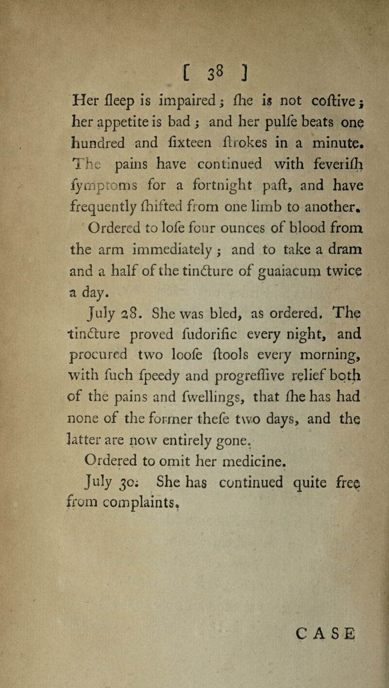 Her fleep is impaired; fhe is not coftive •, her appetite is bad ; and her pulfe beats one hundred and fixteen ftrokes in a minute. The pains have continued with feveriflh fymptoms for a fortnight paft, and have frequently fhifted from one limb to another* Ordered to lofe four ounces of blood from the arm immediately ; and to take a dram and a half of the tindture of guaiacum twice a day. July 38. She was bled, as ordered. The tindture proved fudorific every night, and procured two loofe ftools every morning, with fuch fpeedy and progreffive relief both of the pains and fwellings, that fhe has had none of the former thefe two days, and the latter are now entirely gone. Ordered to omit her medicine. July 30; She has continued quite free from com plaints. CASE