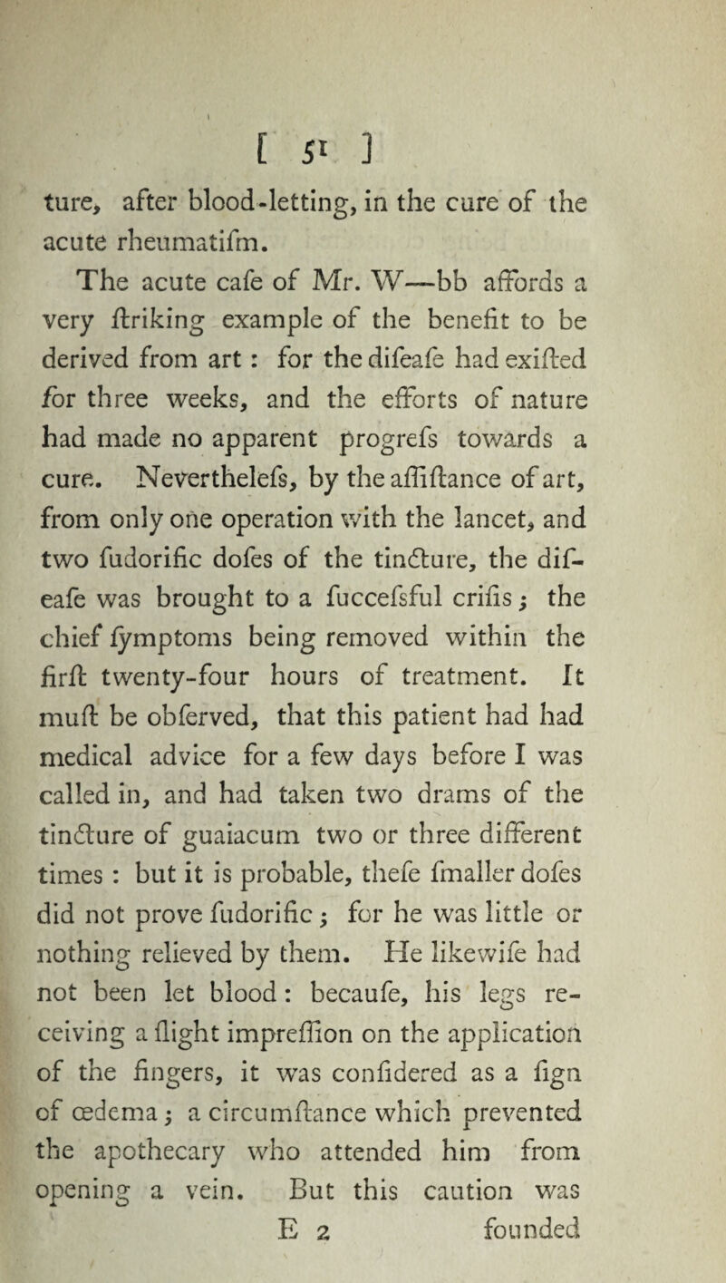 ture, after blood-letting, in the cure of the acute rheumatifm. The acute cafe of Mr. W—bb affords a very ftriking example of the benefit to be derived from art: for the difeafe had exifled for three weeks, and the efforts of nature had made no apparent progrefs towards a cure. Neverthelefs, by the affiftance of art, from only one operation with the lancet, and two fudorific dofes of the tindture, the dif¬ eafe was brought to a fuccefsful crifis; the chief fymptoms being removed within the firft twenty-four hours of treatment. It mufl be obferved, that this patient had had medical advice for a few days before I was called in, and had taken two drams of the tindlure of guaiacum two or three different times : but it is probable, thefe fmaller dofes did not prove fudorific; for he was little or nothing relieved by them. He like wife had not been let blood: becaufe, his le^s re- ceiving a flight imprefiion on the application of the fingers, it was confidered as a fign of cedema ; a circumftance which prevented the apothecary who attended him from opening a vein. But this caution was E 2 founded