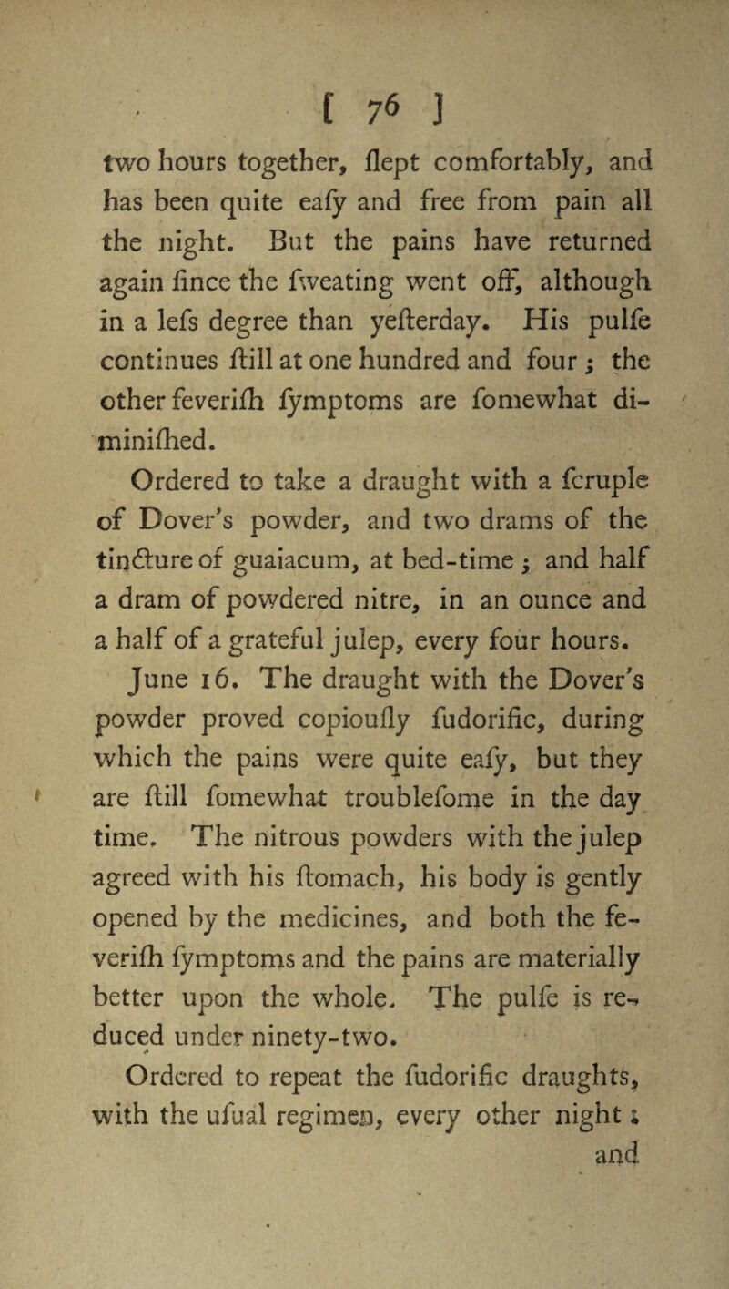 two hours together, flept comfortably, and has been quite eafy and free from pain all the night. But the pains have returned again fince the fweating went off, although in a lefs degree than yefterday. His pulfe continues fiill at one hundred and four ; the other feverifh fymptoms are fomewhat di- minifhed. Ordered to take a draught with a fcruple of Dover’s powder, and two drams of the tindtureor guaiacum, at bed-time , and half a dram of powdered nitre, in an ounce and a half of a grateful julep, every four hours. June 16. The draught with the Dover’s powder proved copioufly fudorific, during which the pains were quite eafy, but they are (till fomewhat troublefome in the day time. The nitrous powders with the julep agreed with his flomach, his body is gently opened by the medicines, and both the fe¬ verifh fymptoms and the pains are materially better upon the whole. The pulfe is re¬ duced under ninety-two. Ordered to repeat the fudorific draughts, with the ufual regimen, every other night; and