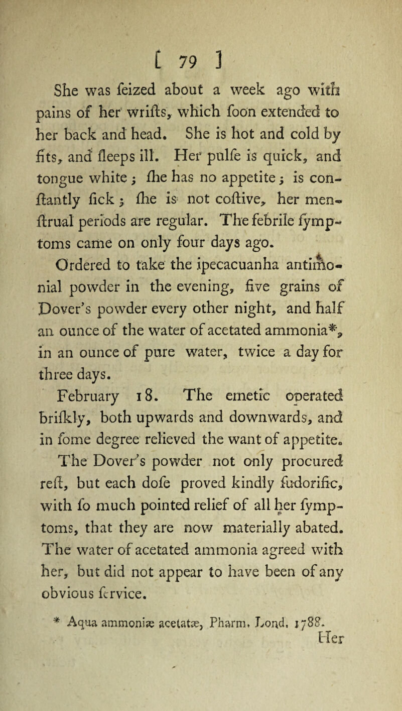 She was feized about a week ago with pains of her wrifts, which foon extended to her back and head. She is hot and cold by fits* and fleeps ill. Her pulfe is quick* and tongue white ; £he has no appetite; is con- ffantly fick 5 fhe is not coftive, her men- ftrual periods are regular. The febrile iymp- toms came on only four days ago. Ordered to take the ipecacuanha antimo- nial powder in the evening, five grains of Dover's powder every other night, and half an ounce of the water of acetated ammonia^ in an ounce of pure water, twice a day for three days. February 18. The emetic operated brifkly, both upwards and downwards, and in feme degree relieved the want of appetite. The Dover’s powder not only procured red, but each dofe proved kindly fudorific, with fo much pointed relief of all her fymp- toms, that they are now materially abated. The water of acetated ammonia agreed with her, but did not appear to have been of any obvious fcrvice. * Aqua ammonia acetate, Pharm. Loud, 1788. Pier