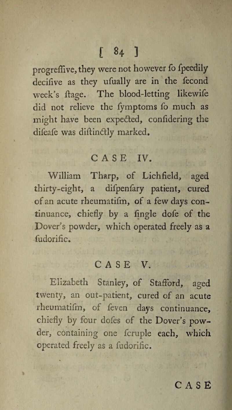 progreflive, they were not however fo fpeedily decifive as they ufually are in the fecond week's ftage. The blood-letting likewife did not relieve the fymptoms fo much as might have been expected, confidering the difeafe was diftindlly marked. CASE IV. William Tharp, of Lichfield, aged thirty-eight, a difpenfary patient, cured of an acute rheumatifm, of a few days con¬ tinuance, chiefly by a Angle dofe of the Dover's powder, which operated freely as a fudorific. CASE V. Elizabeth Stanley, of Stafford, aged twenty, an out-patient, cured of an acute rheumatifm, of feven days continuance, chiefly by four dofes of the Dover's pow¬ der, containing one fcruple each, which operated freely as a fudorific. case