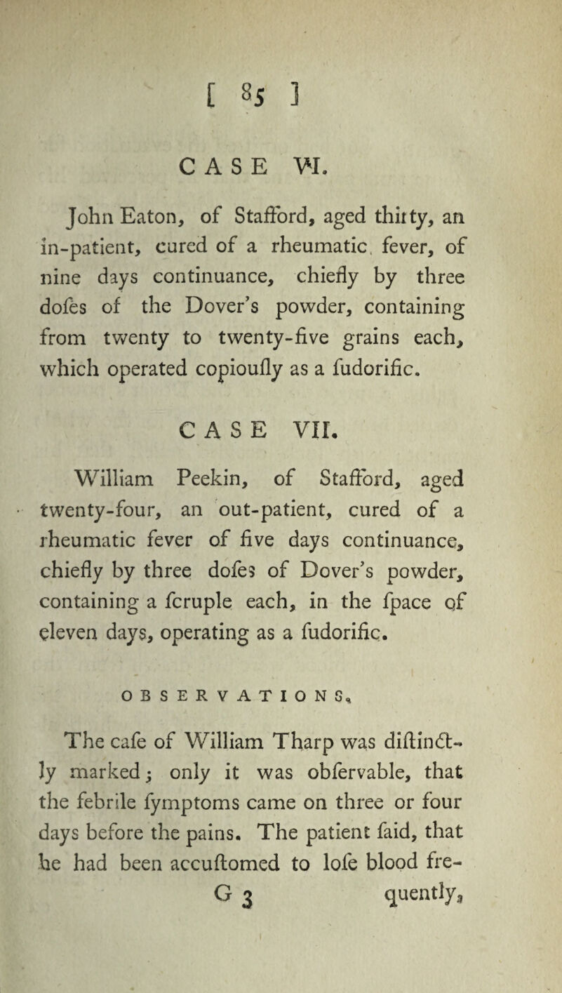 CASE VI. John Eaton, of Stafford, aged thirty, an in-patient, cured of a rheumatic, fever, of nine days continuance, chiefly by three dofes of the Dover's powder, containing from twenty to twenty-five grains each, which operated copioufly as a fudorific. CASE VII. William Peekin, of Stafford, aged twenty-four, an out-patient, cured of a rheumatic fever of five days continuance, chiefly by three dofes of Dover's powder, containing a fcruple each, in the fpace of eleven days, operating as a fudorific. OBSERVATIONS, The cafe of William Tharp was diftindt- ly marked; only it was obfervable, that the febrile fymptoms came on three or four days before the pains. The patient faid, that he had been accuflomed to lofe blood fre- G 3 cjuently,