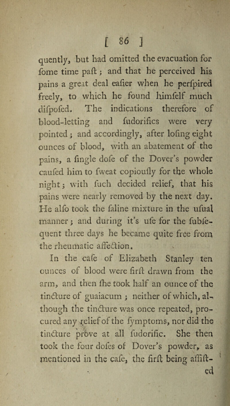 quently, but had omitted the evacuation for fome time paft ; and that he perceived his pains a great deal eafier when he perfpired freely, to which he found himfelf much difpofed. The indications therefore of blood-letting and fudorifics were very pointed; and accordingly, after lofing eight ounces of blood, with an abatement of the pains, a tingle dofe of the Dover's powder caufed him to fweat copioufly for the whole night; with fuch decided relief, that his pains were nearly removed by the next day. He alfo took the faline mixture in the ufual manner; and during it’s ufe for the fubfe- quent three days he became quite free from the rheumatic affection. In the cafe of Elizabeth Stanley ten ounces of blood were firfl drawn from the arm, and then the took half an ounce of the tindlure of guaiacum ; neither of which, aU though the tindture was once repeated, pro¬ cured any relief of the fymptoms, nor did the tindlure prbve at all fudorific. She then took the four doles of Dover's powder,, as mentioned in the cafe, the firft being aflift- ed