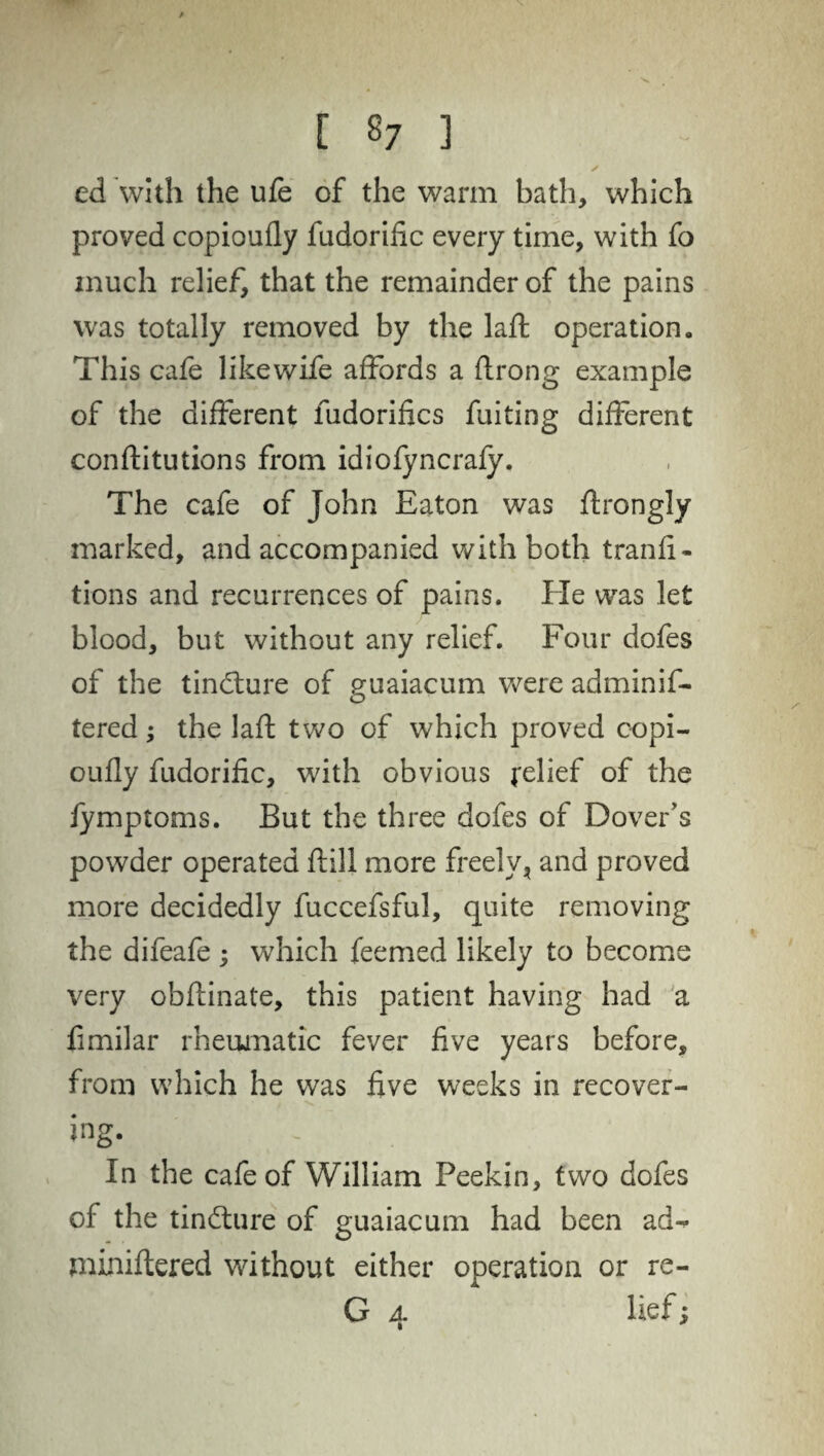 / [ 87 ] ✓ ed with the ufe of the warm bath, which proved copioufly fudorific every time, with fo much relief, that the remainder of the pains was totally removed by the laft operation. This cafe likewife affords a flrong example of the different fudorifics fuiting different conffitutions from idiofyncrafy. The cafe of John Eaton was ftrongly marked, and accompanied with both tranfi- tions and recurrences of pains. He was let blood, but without any relief. Four dofes of the tindmre of guaiacum were adminif- tered; the laft two of which proved copi¬ oufly fudorific, with obvious relief of the fymptoms. But the three dofes of Dover's powder operated ft ill more freely, and proved more decidedly fuccefsful, quite removing the difeafe ; which feemed likely to become very obftinate, this patient having had a fimilar rheumatic fever five years before, from which he was five weeks in recover- ing. In the cafe of William Peekin, two dofes of the tindture of guaiacum had been ad^- miniftered without either operation or re- G 4 lief;